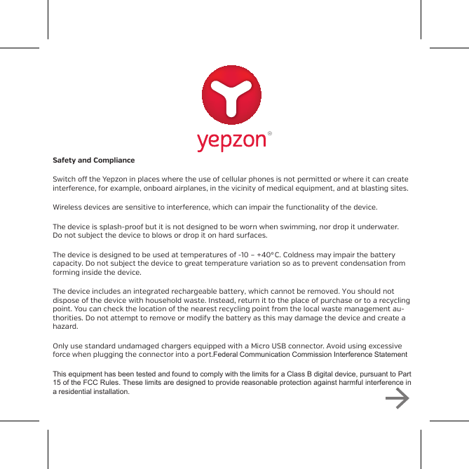 Safety and ComplianceSwitch o the Yepzon in places where the use of cellular phones is not permitted or where it can createinterference, for example, onboard airplanes, in the vicinity of medical equipment, and at blasting sites.Wireless devices are sensitive to interference, which can impair the functionality of the device.The device is splash-proof but it is not designed to be worn when swimming, nor drop it underwater.Do not subject the device to blows or drop it on hard surfaces.The device is designed to be used at temperatures of -10 &ndash; +40&deg;C. Coldness may impair the batterycapacity. Do not subject the device to great temperature variation so as to prevent condensation fromforming inside the device.The device includes an integrated rechargeable battery, which cannot be removed. You should notdispose of the device with household waste. Instead, return it to the place of purchase or to a recycling point. You can check the location of the nearest recycling point from the local waste management au-thorities. Do not attempt to remove or modify the battery as this may damage the device and create a hazard. Only use standard undamaged chargers equipped with a Micro USB connector. Avoid using excessive force when plugging the connector into a port.Federal Communication Commission Interference StatementThis equipment has been tested and found to comply with the limits for a Class B digital device, pursuant to Part15 of the FCC Rules. These limits are designed to provide reasonable protection against harmful interference ina residential installation.recycling point. You can check the location of the nearest recyclingpoint from the local waste management authorities. Do not attemptto remove or modify the battery as this may damage the device andcreate a hazard. Only use standard undamaged chargers equipped with a Micro USBconnector. Avoid using excessive force when plugging the connectorinto a port.This device complies with part 15 of the FCC Rules. Operation issubject to the following two conditions: (1) This device may notcause harmful interference, and (2) this device must accept anyinterference received, including interference that may causeundesired operation.This product meets applicable national SAR limits of 1.6W/kg. Thespecific maximum SAR values can be found at yepzon.com/support.When carrying the product or using it while worn on your body,either use an accessory such as a holster or otherwise maintain adistance of 0,5 cm from the body to ensure compliance with RFexposure requirements.This product does not contain any user-serviceable parts. Changesor modifications made to this equipment not expressly approved bythe party responsible for compliance could void the user's authorityto operate the equipment.You can read more on safety at www.yepzon.com/support.You can find the manufacturer&rsquo;s Declaration of Conformity atwww.yepzon.com/legal.