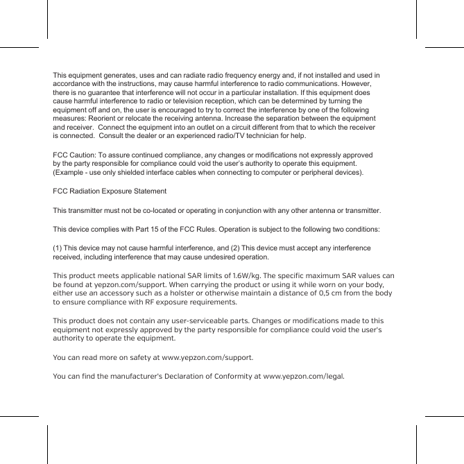 Safety and ComplianceSwitch o the Yepzon in places where the use of cellular phones isnot permitted or where it can create interference, for example,onboard airplanes, in the vicinity of medical equipment, and atblasting sites.Wireless devices are sensitive to interference, which can impair thefunctionality of the device.The device is splash-proof but it is not designed to be worn whenswimming, nor drop it underwater. Do not subject the device toblows or drop it on hard surfaces.The device is designed to be used at temperatures of -10 &ndash; +40&deg;C.Coldness may impair the battery capacity. Do not subject the deviceto great temperature variation so as to prevent condensation fromforming inside the device.The device includes an integrated rechargeable battery, whichcannot be removed. You should not dispose of the device withhousehold waste. Instead, return it to the place of purchase or to a This equipment generates, uses and can radiate radio frequency energy and, if not installed and used inaccordance with the instructions, may cause harmful interference to radio communications. However,there is no guarantee that interference will not occur in a particular installation. If this equipment doescause harmful interference to radio or television reception, which can be determined by turning theequipment off and on, the user is encouraged to try to correct the interference by one of the followingmeasures: Reorient or relocate the receiving antenna. Increase the separation between the equipmentand receiver.  Connect the equipment into an outlet on a circuit different from that to which the receiveris connected.  Consult the dealer or an experienced radio/TV technician for help. FCC Caution: To assure continued compliance, any changes or modifications not expressly approvedby the party responsible for compliance could void the user&rsquo;s authority to operate this equipment.(Example - use only shielded interface cables when connecting to computer or peripheral devices).FCC Radiation Exposure StatementThis transmitter must not be co-located or operating in conjunction with any other antenna or transmitter.This device complies with Part 15 of the FCC Rules. Operation is subject to the following two conditions:(1) This device may not cause harmful interference, and (2) This device must accept any interferencereceived, including interference that may cause undesired operation.This product meets applicable national SAR limits of 1.6W/kg. The specific maximum SAR values canbe found at yepzon.com/support. When carrying the product or using it while worn on your body,either use an accessory such as a holster or otherwise maintain a distance of 0,5 cm from the bodyto ensure compliance with RF exposure requirements.This product does not contain any user-serviceable parts. Changes or modifications made to thisequipment not expressly approved by the party responsible for compliance could void the user'sauthority to operate the equipment.You can read more on safety at www.yepzon.com/support.You can find the manufacturer&rsquo;s Declaration of Conformity at www.yepzon.com/legal.