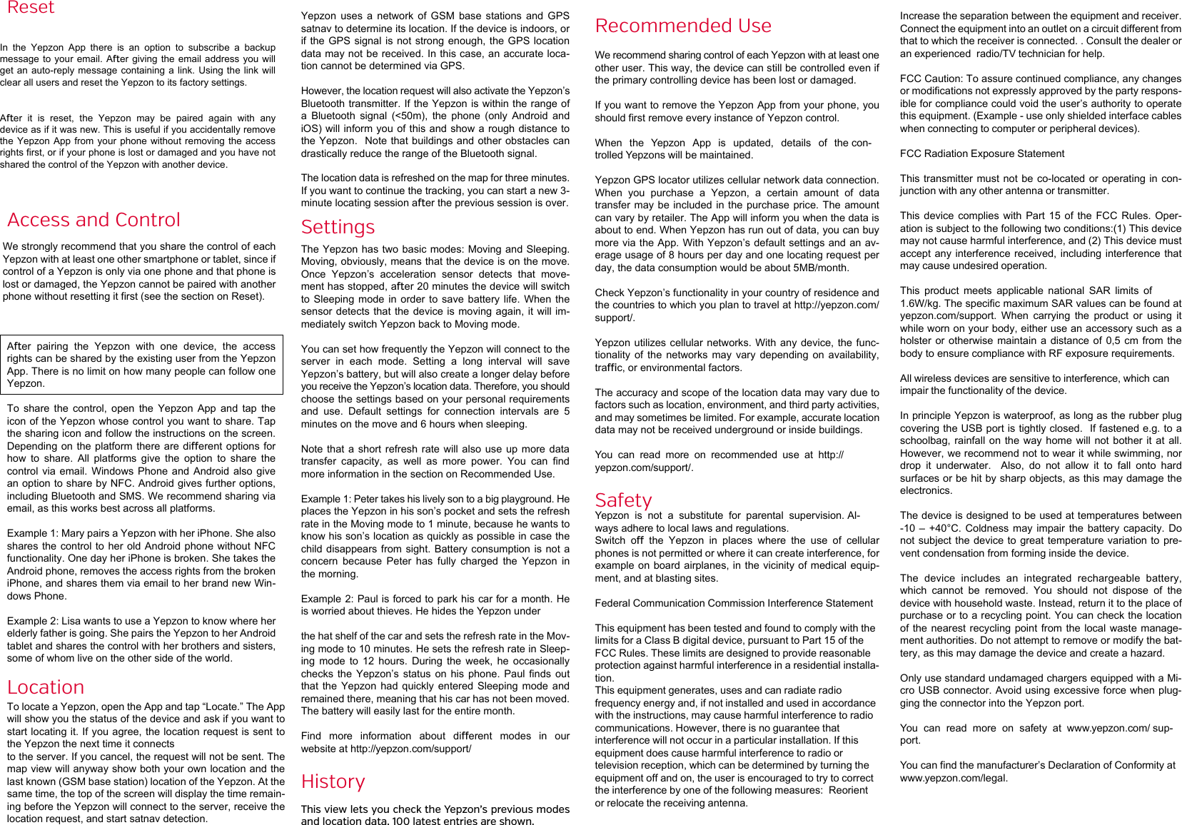 ResetIn  the  Yepzon  App  there  is  an  option  to  subscribe  a  backup message to  your email.  Aer giving  the  email address  you will get an  auto-reply message  containing a  link. Using  the  link  will clear all users and reset the Yepzon to its factory settings. Aer  it  is  reset,  the  Yepzon  may  be  paired  again  with  any device as if it was new. This is useful if you accidentally remove the Yepzon  App  from  your  phone without  removing  the  access rights first, or if your phone is lost or damaged and you have not shared the control of the Yepzon with another device.Access and ControlWe strongly recommend that you share the control of each Yepzon with at least one other smartphone or tablet, since if control of a Yepzon is only via one phone and that phone is lost or damaged, the Yepzon cannot be paired with another phone without resetting it first (see the section on Reset).Aer  pairing  the  Yepzon  with  one  device,  the  access rights can be shared by the existing user from the Yepzon App. There is no limit on how many people can follow one Yepzon.To  share  the  control,  open  the  Yepzon  App  and  tap  the icon of the Yepzon whose control you want to share. Tap the sharing icon and follow the instructions on the screen. Depending on  the platform  there are dierent options  for how  to  share.  All  platforms  give  the  option  to  share  the control via email. Windows Phone and  Android  also  give an option to share by NFC. Android gives further options, including Bluetooth and SMS. We recommend sharing via email, as this works best across all platforms. Example 1: Mary pairs a Yepzon with her iPhone. She also shares the  control to  her old  Android phone  without NFC functionality. One day her iPhone is broken. She takes the Android phone, removes the access rights from the broken iPhone, and shares them via email to her brand new Win-dows Phone.Example 2: Lisa wants to use a Yepzon to know where her elderly father is going. She pairs the Yepzon to her Android tablet and shares the control with her brothers and sisters, some of whom live on the other side of the world.LocationTo locate a Yepzon, open the App and tap &ldquo;Locate.&rdquo; The App will show you the status of the device and ask if you want to start locating it. If you agree, the location request is sent to the Yepzon the next time it connects to the server. If you cancel, the request will not be sent. The map view will anyway show both your own location and the last known (GSM base station) location of the Yepzon. At the same time, the top of the screen will display the time remain-ing before the Yepzon will connect to the server, receive the location request, and start satnav detection.Yepzon  uses  a  network  of  GSM  base  stations  and  GPS satnav to determine its location. If the device is indoors, or if the  GPS signal  is not  strong enough,  the GPS location data may not be received. In this case, an accurate loca-tion cannot be determined via GPS.However, the location request will also activate the Yepzon&rsquo;s Bluetooth transmitter. If the Yepzon is within the range of a  Bluetooth  signal  (<50m),  the  phone  (only  Android  and iOS) will inform you  of this and show a rough distance to the Yepzon.  Note  that buildings and other  obstacles can drastically reduce the range of the Bluetooth signal.The location data is refreshed on the map for three minutes. If you want to continue the tracking, you can start a new 3-minute locating session aer the previous session is over.SettingsThe Yepzon has two basic modes: Moving and Sleeping. Moving, obviously, means that the device is on the move. Once  Yepzon&rsquo;s  acceleration  sensor  detects  that  move-ment has stopped, aer 20 minutes the device will switch to  Sleeping  mode  in order to save battery life. When the sensor detects that the device is moving  again, it  will im-mediately switch Yepzon back to Moving mode.You can set how frequently the Yepzon will connect to the server  in  each  mode.  Setting  a  long  interval  will  save Yepzon&rsquo;s battery, but will also create a longer delay before you receive the Yepzon&rsquo;s location data. Therefore, you should choose the settings based on your personal requirements and  use.  Default  settings  for  connection  intervals  are  5 minutes on the move and 6 hours when sleeping. Note that  a  short  refresh  rate will also  use  up  more data transfer  capacity,  as  well  as  more  power.  You  can  find more information in the section on Recommended Use.Example 1: Peter takes his lively son to a big playground. He places the Yepzon in his son&rsquo;s pocket and sets the refresh rate in the Moving mode to 1 minute, because he wants to know his son&rsquo;s location as quickly as possible in case the child disappears  from sight.  Battery consumption  is not  a concern  because  Peter  has  fully  charged  the  Yepzon  in the morning.Example 2: Paul is forced to park his car for a month. He is worried about thieves. He hides the Yepzon under the hat shelf of the car and sets the refresh rate in the Mov-ing mode to 10 minutes. He sets the refresh rate in Sleep-ing  mode  to  12  hours.  During  the  week,  he  occasionally checks  the  Yepzon&rsquo;s  status  on  his  phone.  Paul  finds  out that  the  Yepzon  had  quickly  entered  Sleeping  mode  and remained there, meaning that his car has not been moved. The battery will easily last for the entire month.Find  more  information  about  dierent  modes  in  our website at http://yepzon.com/support/HistoryThis view lets you check the Yepzon&rsquo;s previous modes and location data. 100 latest entries are shown.Recommended UseWe recommend sharing control of each Yepzon with at least one other user. This way, the device can still be controlled even if the primary controlling device has been lost or damaged.If you want to remove the Yepzon App from your phone, you should first remove every instance of Yepzon control.When  the  Yepzon  App  is  updated,  details  of  the con-trolled Yepzons will be maintained.Yepzon GPS locator utilizes cellular network data connection. When  you  purchase  a  Yepzon,  a  certain  amount  of  data transfer may  be included  in the purchase  price. The  amount can vary by retailer. The App will inform you when the data is about to end. When Yepzon has run out of data, you can buy more via the App. With Yepzon&rsquo;s default settings and an av-erage usage of 8 hours per day and one locating request per day, the data consumption would be about 5MB/month.Check Yepzon&rsquo;s functionality in your country of residence and the countries to which you plan to travel at http://yepzon.com/support/.Yepzon utilizes  cellular networks.  With any  device,  the func-tionality  of  the  networks  may  vary  depending  on  availability, trac, or environmental factors.The accuracy and scope of the location data may vary due to factors such as location, environment, and third party activities, and may sometimes be limited. For example, accurate location data may not be received underground or inside buildings.You  can  read  more  on  recommended  use  at  http://yepzon.com/support/.SafetyYepzon  is  not  a  substitute  for  parental  supervision. Al-ways adhere to local laws and regulations.Switch  o  the  Yepzon  in  places  where  the  use  of  cellular phones is not permitted or where it can create interference, for example on board  airplanes, in  the vicinity of  medical equip-ment, and at blasting sites.Federal Communication Commission Interference StatementThis equipment has been tested and found to comply with thelimits for a Class B digital device, pursuant to Part 15 of theFCC Rules. These limits are designed to provide reasonableprotection against harmful interference in a residential installa-tion.This equipment generates, uses and can radiate radiofrequency energy and, if not installed and used in accordancewith the instructions, may cause harmful interference to radiocommunications. However, there is no guarantee thatinterference will not occur in a particular installation. If thisequipment does cause harmful interference to radio ortelevision reception, which can be determined by turning theequipment off and on, the user is encouraged to try to correctthe interference by one of the following measures:  Reorientor relocate the receiving antenna. Increase the separation between the equipment and receiver. Connect the equipment into an outlet on a circuit different fromthat to which the receiver is connected. . Consult the dealer oran experienced  radio/TV technician for help. FCC Caution: To assure continued compliance, any changesor modifications not expressly approved by the party respons-ible for compliance could void the user&rsquo;s authority to operatethis equipment. (Example - use only shielded interface cableswhen connecting to computer or peripheral devices).FCC Radiation Exposure StatementThis transmitter must not be co-located or operating in con-junction with any other antenna or transmitter.This device complies with Part 15 of the FCC Rules. Oper-ation is subject to the following two conditions:(1) This devicemay not cause harmful interference, and (2) This device mustaccept any interference received, including interference thatmay cause undesired operation.This  product  meets  applicable  national  SAR  limits  of 1.6W/kg. The specific maximum SAR values can be found at yepzon.com/support.  When  carrying  the  product  or  using  it while worn on your body, either use an accessory such as a holster or  otherwise  maintain  a distance of  0,5  cm  from the body to ensure compliance with RF exposure requirements.All wireless devices are sensitive to interference, which can impair the functionality of the device.In principle Yepzon is waterproof, as long as the rubber plug covering the USB port is tightly closed.  If fastened e.g. to a schoolbag, rainfall  on  the  way  home will not  bother  it  at  all.  However, we recommend not to wear it while swimming, nor drop  it  underwater.    Also,  do  not  allow  it  to  fall  onto  hard surfaces or be hit by sharp objects, as this may damage the electronics.The device is designed to be used at temperatures between -10 &ndash; +40&deg;C.  Coldness  may  impair  the  battery  capacity. Do not subject the  device to great temperature variation  to pre-vent condensation from forming inside the device. The  device  includes  an  integrated  rechargeable  battery, which  cannot  be  removed.  You  should  not  dispose  of  the device with household waste. Instead, return it to the place of purchase or to a recycling point. You can check the location of the  nearest recycling  point from  the local  waste manage-ment authorities. Do not attempt to remove or modify the bat-tery, as this may damage the device and create a hazard. Only use standard undamaged chargers equipped with a Mi-cro USB connector. Avoid using excessive force when plug-ging the connector into the Yepzon port.You  can  read  more  on  safety  at  www.yepzon.com/ sup-port.You can find the manufacturer&rsquo;s Declaration of Conformity at www.yepzon.com/legal.