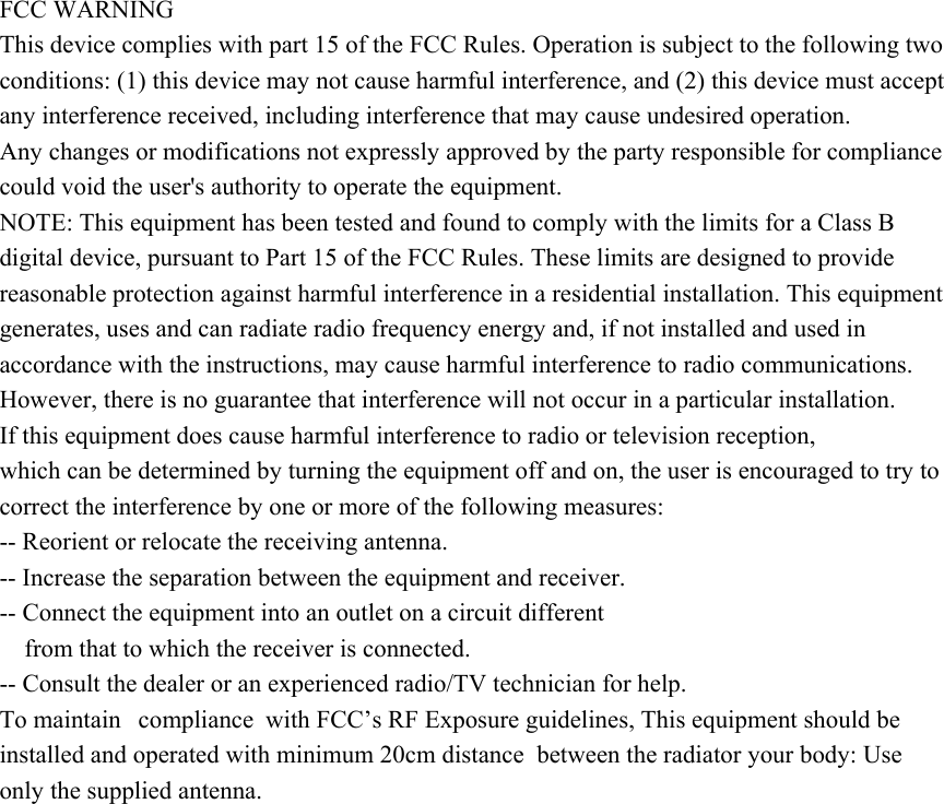 FCC WARNING This device complies with part 15 of the FCC Rules. Operation is subject to the following two conditions: (1) this device may not cause harmful interference, and (2) this device must accept any interference received, including interference that may cause undesired operation. Any changes or modifications not expressly approved by the party responsible for compliance could void the user's authority to operate the equipment. NOTE: This equipment has been tested and found to comply with the limits for a Class B digital device, pursuant to Part 15 of the FCC Rules. These limits are designed to provide reasonable protection against harmful interference in a residential installation. This equipment generates, uses and can radiate radio frequency energy and, if not installed and used in accordance with the instructions, may cause harmful interference to radio communications. However, there is no guarantee that interference will not occur in a particular installation. If this equipment does cause harmful interference to radio or television reception, which can be determined by turning the equipment off and on, the user is encouraged to try to correct the interference by one or more of the following measures: -- Reorient or relocate the receiving antenna. -- Increase the separation between the equipment and receiver. -- Connect the equipment into an outlet on a circuit different from that to which the receiver is connected. -- Consult the dealer or an experienced radio/TV technician for help. To maintain  compliance with FCC&rsquo;s RF Exposure guidelines, This equipment should be installed and operated with minimum 20cm distance  between the radiator your body: Use only the supplied antenna. 