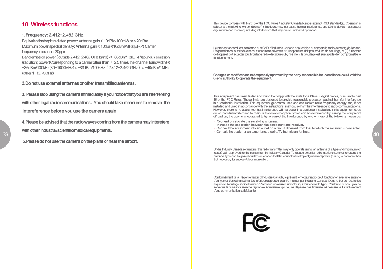 39 4010. Wireless functions1.Frequency: 2.412-2.462 GHzEquivalent isotropic radiated power: Antenna gain＜10dBi≤100mW or≤20dBmMaximum power spectral density: Antenna gain＜10dBi≤10dBm/MHz(EIRP) Carrier Band emission power:( outside 2.412-2.462 GHz band) ≤-80dBm/Hz(EIRP)spurious emission (radiation) power(Corresponding to a carrier other than ± 2.5 times the channel bandwidth)≤-36dBm/100kHz(30-1000MHz)≤-33dBm/100kHz（2.412-2.462 GHz）≤-40dBm/1MHz(other 1-12.75GHz)frequency tolerance: 20ppm2.Do not use external antennas or other transmitting antennas. 3. Please stop using the camera immediately if you notice that you are interfereing with other legal radio communications.  You should take measures to remove  the intereference before you use the camera again. 4.Please be advised that the radio waves coming from the camera may interefere with other industral/scientific/medical equipments.   5.Please do not use the camera on the plane or near the airport.  Under Industry Canada regulations, this radio transmitter may only operate using  an antenna of a type and maximum (or lesser) gain approved for the transmitter  by Industry Canada. To reduce potential radio interference to other users, the antenna  type and its gain should be so chosen that the equivalent isotropically radiated power (e.i.r.p.) is not more than that necessary for successful communication. MPE RequirementsTo satisfy FCC / IC RF exposure requirements, a separation distance of 20 cm or more should be maintained between the antenna of this device and persons during device operation.To ensure compliance, operations at closer than this distance is not recommended.Les antennes installées doivent être situées de facon à ce que la population ne  puissey être exposée à une distance de moin de 20 cm. Installer les antennes de  facon à ceque le personnel ne puisse approcher à 20 cm ou moins de la position  centrale de l’antenne.  La FCC des éltats-unis stipule que cet appareil doit être en tout temps éloigné d’au moins 20 cm des personnes pendant son functionnement.This device complies with Part 15 of the FCC Rules / Industry Canada licence-exempt RSS standard(s). Operation is subject to the following two conditions: (1) this device may not cause harmful interference, and (2) this device must accept any interference received, including interference that may cause undesired operation. Le présent appareil est conforme aux CNR d&apos;Industrie Canada applicables auxappareils radio exempts de licence. L&apos;exploitation est autorisée aux deux conditions suivantes : (1) l&apos;appareil ne doit pas produire de brouillage, et (2) l&apos;utilisateur de l&apos;appareil doit accepter tout brouillage radioélectrique subi, même si le brouillage est susceptible d&apos;en compromettre le fonctionnement.Changes or modifications not expressly approved by the party responsible for  compliance could void the user&apos;s authority to operate the equipment. This equipment has been tested and found to comply with the limits for a Class B digital device, pursuant to part 15 of the FCC Rules. These limits are designed to provide reasonable protection against harmful interference in a residential installation. This equipment generates uses and can radiate radio frequency energy and, if not installed and used in accordance with the instructions, may cause harmful interference to radio communications.However, there is no guarantee that interference will not occur in a particular installation. If this equipment does cause harmful interference to radio or television reception, which can be determined by turning the equipment off and on, the user is encouraged to try to correct the interference by one or more of the following measures:Reorient or relocate the receiving antenna.Increase the separation between the equipment and receiver.Connect the equipment into an outlet on a circuit different from that to which the receiver is connected.Consult the dealer or an experienced radio/TV technician for help.Conformément à la  réglementation d&apos;Industrie Canada, le présent émetteur radio pour lé&apos; metteur par Industrie Canada. Dans le but de réduire les radioélectriqueà  l &apos;intention des autres utilisateurs, il faut choisir le type d&apos;antenne et son  gain de  l&apos;intensité nécessaire à l&apos;établissement peut fonctionner avec une antenne d&apos;un type et d&apos;un gain maximal (ou inférieur) approuvérisques de brouillage sorte que la puissance isotrope rayonnée équivalente (p.i.r.e.) ne dépasse pas d&apos;une communication satisfaisante.