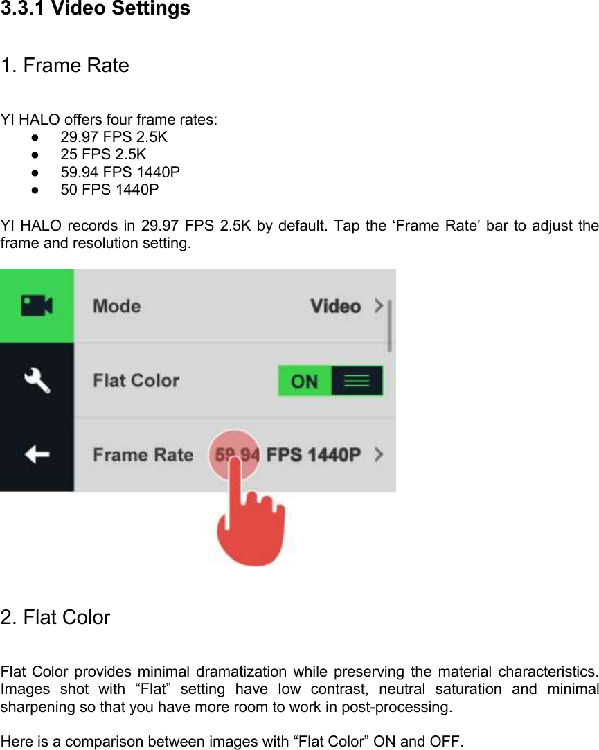 3.3.1 Video Settings 1. Frame Rate YI HALO offers four frame rates: ●  29.97 FPS 2.5K ●  25 FPS 2.5K ●  59.94 FPS 1440P ●  50 FPS 1440P  YI HALO records in  29.97 FPS 2.5K by default. Tap the ‘Frame Rate’ bar to adjust the frame and resolution setting.    2. Flat Color  Flat  Color  provides minimal  dramatization while  preserving  the  material  characteristics. Images  shot  with  “Flat”  setting  have  low  contrast,  neutral  saturation  and  minimal sharpening so that you have more room to work in post-processing.  Here is a comparison between images with “Flat Color” ON and OFF.  
