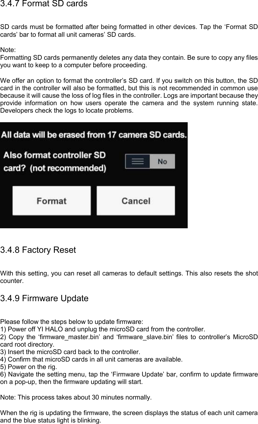 3.4.7 Format SD cards SD cards must be formatted after being formatted in other devices. Tap the ‘Format SD cards’ bar to format all unit cameras’ SD cards.  Note: Formatting SD cards permanently deletes any data they contain. Be sure to copy any files you want to keep to a computer before proceeding.  We offer an option to format the controller’s SD card. If you switch on this button, the SD card in the controller will also be formatted, but this is not recommended in common use because it will cause the loss of log files in the controller. Logs are important because they provide  information  on  how  users  operate  the  camera  and  the  system  running  state. Developers check the logs to locate problems.       3.4.8 Factory Reset With this setting, you can reset all cameras to default settings. This also resets the shot counter. 3.4.9 Firmware Update Please follow the steps below to update firmware: 1) Power off YI HALO and unplug the microSD card from the controller. 2)  Copy  the  ‘firmware_master.bin’ and  ‘firmware_slave.bin’ files  to  controller’s  MicroSD card root directory. 3) Insert the microSD card back to the controller. 4) Confirm that microSD cards in all unit cameras are available. 5) Power on the rig. 6) Navigate the setting menu, tap the ‘Firmware Update’ bar, confirm to update firmware on a pop-up, then the firmware updating will start.  Note: This process takes about 30 minutes normally.  When the rig is updating the firmware, the screen displays the status of each unit camera and the blue status light is blinking.   