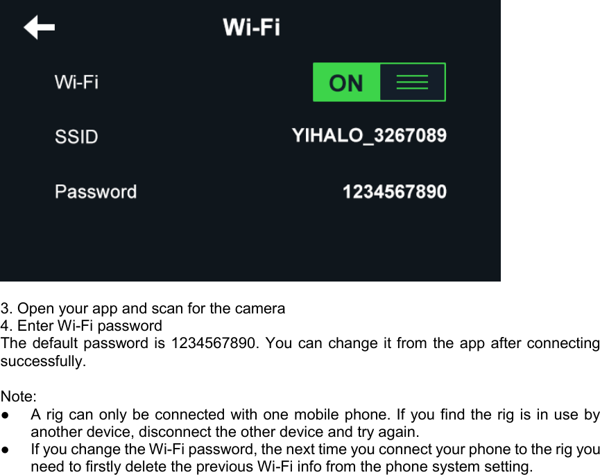   3. Open your app and scan for the camera 4. Enter Wi-Fi password  The default password is 1234567890. You can change it from the app after connecting successfully.  Note:  ●  A rig can only be connected with one mobile phone. If you find the rig is in use by another device, disconnect the other device and try again. ●  If you change the Wi-Fi password, the next time you connect your phone to the rig you need to firstly delete the previous Wi-Fi info from the phone system setting. 