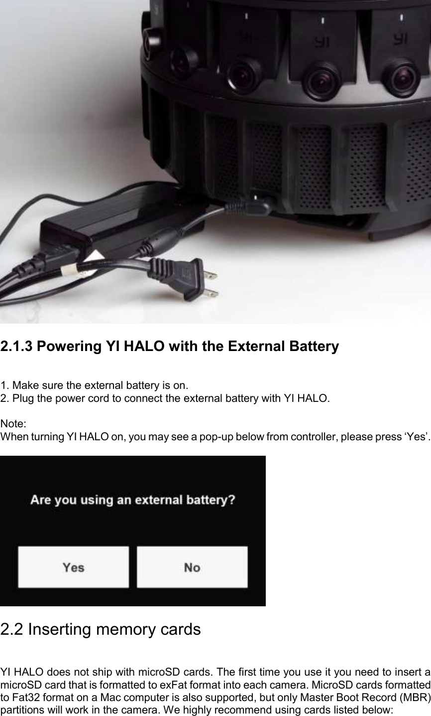  2.1.3 Powering YI HALO with the External Battery 1. Make sure the external battery is on.  2. Plug the power cord to connect the external battery with YI HALO.  Note: When turning YI HALO on, you may see a pop-up below from controller, please press ‘Yes’.   2.2 Inserting memory cards YI HALO does not ship with microSD cards. The first time you use it you need to insert a microSD card that is formatted to exFat format into each camera. MicroSD cards formatted to Fat32 format on a Mac computer is also supported, but only Master Boot Record (MBR) partitions will work in the camera. We highly recommend using cards listed below: 