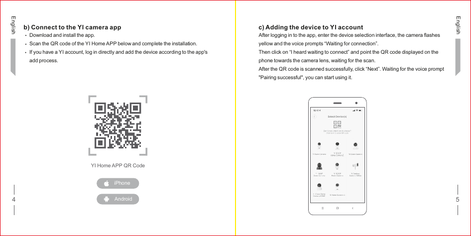 4 5b) Connect to the YI camera appDownload and install the app.Scan the QR code of the YI Home APP below and complete the installation.If you have a YI account, log in directly and add the device according to the app&apos;s add process.YI Home APP QR Codec) Adding the device to YI accountAfter logging in to the app, enter the device selection interface, the camera flashes yellow and the voice prompts “Waiting for connection”.Then click on “I heard waiting to connect” and point the QR code displayed on the phone towards the camera lens, waiting for the scan.After the QR code is scanned successfully, click “Next”. Waiting for the voice prompt &quot;Pairing successful&quot;, you can start using it.EnglishEnglishiPhoneAndroid