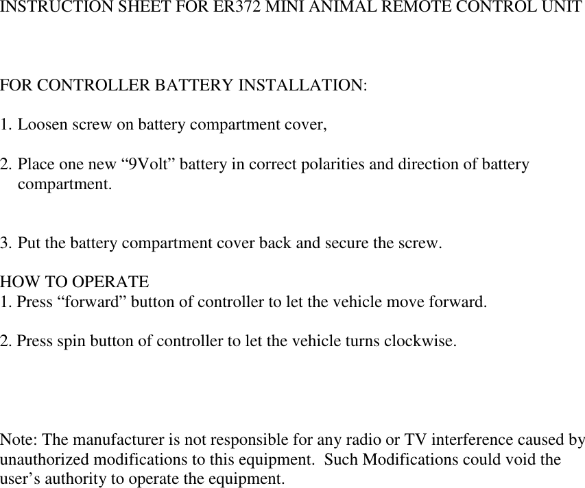   INSTRUCTION SHEET FOR ER372 MINI ANIMAL REMOTE CONTROL UNIT    FOR CONTROLLER BATTERY INSTALLATION:  1. Loosen screw on battery compartment cover,  2. Place one new &ldquo;9Volt&rdquo; battery in correct polarities and direction of battery compartment.   3. Put the battery compartment cover back and secure the screw.  HOW TO OPERATE 1. Press &ldquo;forward&rdquo; button of controller to let the vehicle move forward.  2. Press spin button of controller to let the vehicle turns clockwise.     Note: The manufacturer is not responsible for any radio or TV interference caused by unauthorized modifications to this equipment.  Such Modifications could void the user&rsquo;s authority to operate the equipment.  