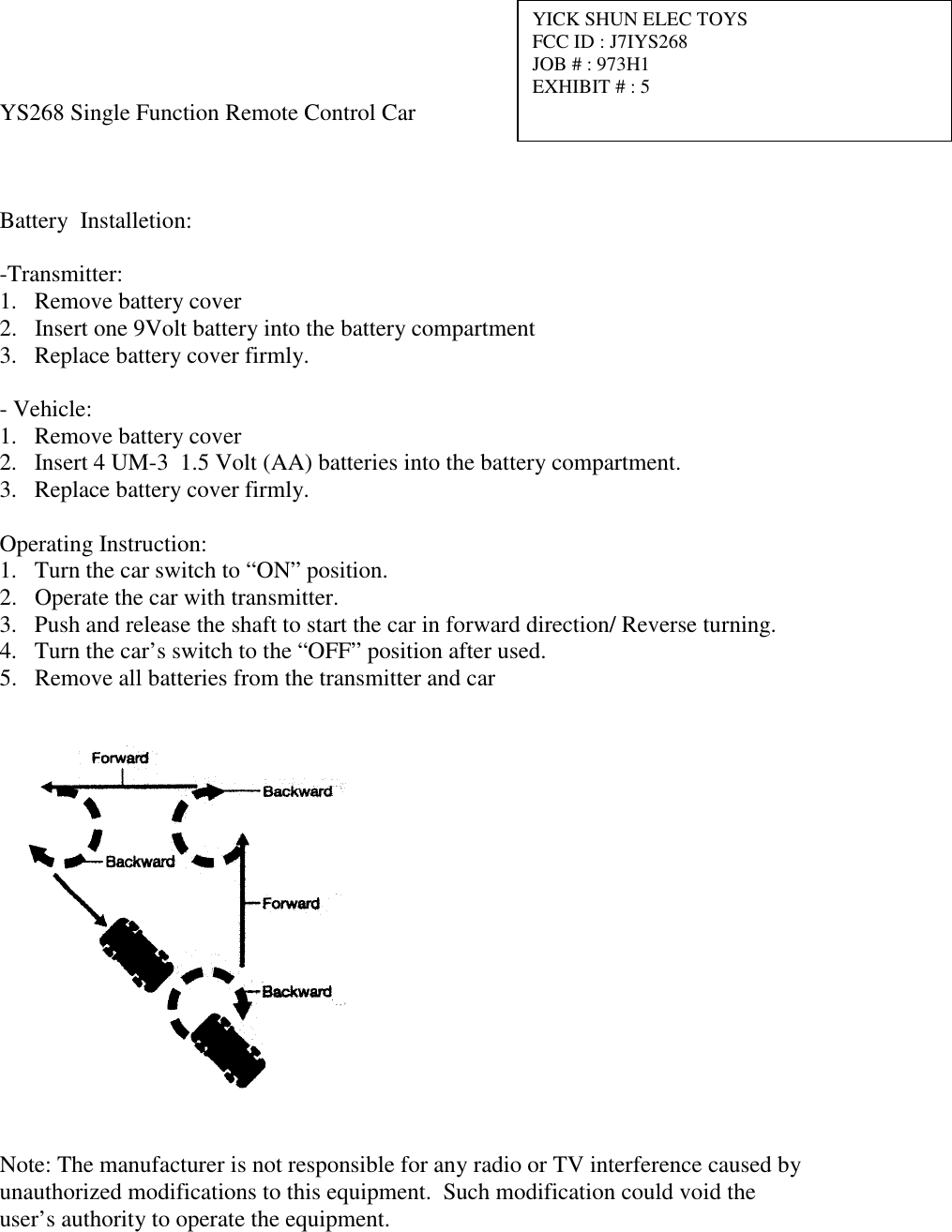   YS268 Single Function Remote Control Car    Battery  Installetion:  -Transmitter: 1.  Remove battery cover 2.  Insert one 9Volt battery into the battery compartment 3.  Replace battery cover firmly.  - Vehicle: 1.  Remove battery cover 2.  Insert 4 UM-3  1.5 Volt (AA) batteries into the battery compartment. 3.  Replace battery cover firmly.  Operating Instruction: 1.  Turn the car switch to &ldquo;ON&rdquo; position. 2.  Operate the car with transmitter. 3.  Push and release the shaft to start the car in forward direction/ Reverse turning. 4.  Turn the car&rsquo;s switch to the &ldquo;OFF&rdquo; position after used. 5.  Remove all batteries from the transmitter and car     Note: The manufacturer is not responsible for any radio or TV interference caused by unauthorized modifications to this equipment.  Such modification could void the user&rsquo;s authority to operate the equipment.       YICK SHUN ELEC TOYS FCC ID : J7IYS268 JOB # : 973H1 EXHIBIT # : 5 