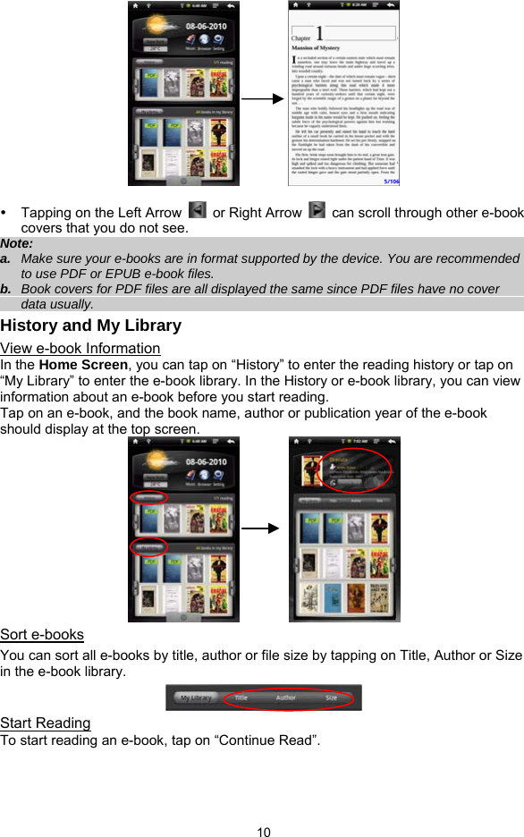  10           y  Tapping on the Left Arrow    or Right Arrow    can scroll through other e-book covers that you do not see. Note:  a.  Make sure your e-books are in format supported by the device. You are recommended to use PDF or EPUB e-book files.   b.  Book covers for PDF files are all displayed the same since PDF files have no cover data usually.   History and My Library View e-book Information In the Home Screen, you can tap on “History” to enter the reading history or tap on “My Library” to enter the e-book library. In the History or e-book library, you can view information about an e-book before you start reading.   Tap on an e-book, and the book name, author or publication year of the e-book should display at the top screen.              Sort e-books You can sort all e-books by title, author or file size by tapping on Title, Author or Size in the e-book library.    Start Reading To start reading an e-book, tap on “Continue Read”.   