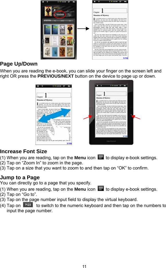  11            Page Up/Down When you are reading the e-book, you can slide your finger on the screen left and right OR press the PREVIOUS/NEXT button on the device to page up or down.        Increase Font Size (1) When you are reading, tap on the Menu icon    to display e-book settings.   (2) Tap on “Zoom In” to zoom in the page.   (3) Tap on a size that you want to zoom to and then tap on “OK” to confirm.   Jump to a Page You can directly go to a page that you specify.   (1) When you are reading, tap on the Menu icon    to display e-book settings.   (2) Tap on “Go to”. (3) Tap on the page number input field to display the virtual keyboard.   (4) Tap on   to switch to the numeric keyboard and then tap on the numbers to input the page number.   