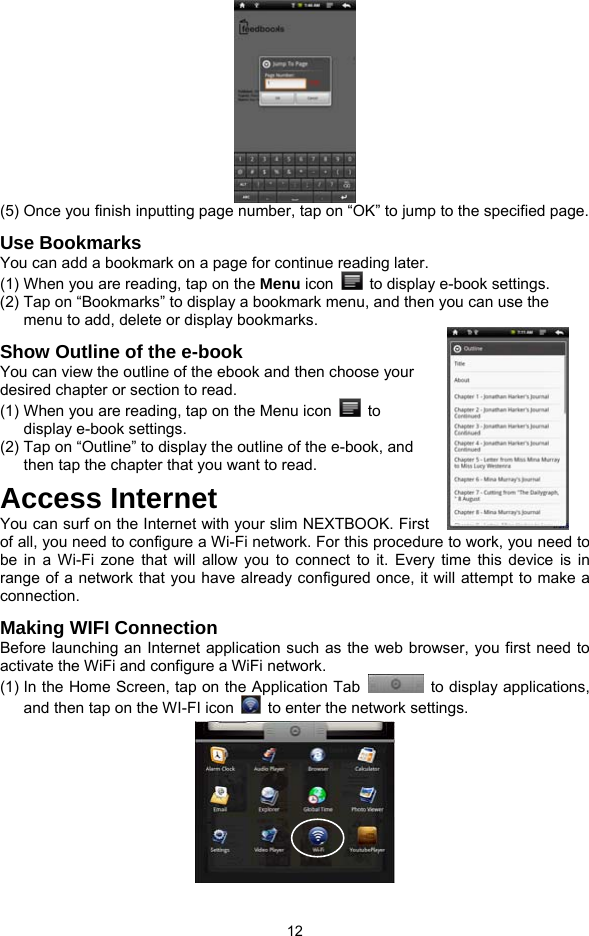  12  (5) Once you finish inputting page number, tap on “OK” to jump to the specified page.   Use Bookmarks You can add a bookmark on a page for continue reading later.   (1) When you are reading, tap on the Menu icon    to display e-book settings.   (2) Tap on “Bookmarks” to display a bookmark menu, and then you can use the menu to add, delete or display bookmarks.   Show Outline of the e-book You can view the outline of the ebook and then choose your desired chapter or section to read.   (1) When you are reading, tap on the Menu icon   to display e-book settings.   (2) Tap on “Outline” to display the outline of the e-book, and then tap the chapter that you want to read.   Access Internet You can surf on the Internet with your slim NEXTBOOK. First of all, you need to configure a Wi-Fi network. For this procedure to work, you need to be in a Wi-Fi zone that will allow you to connect to it. Every time this device is in range of a network that you have already configured once, it will attempt to make a connection.  Making WIFI Connection Before launching an Internet application such as the web browser, you first need to activate the WiFi and configure a WiFi network. (1) In the Home Screen, tap on the Application Tab   to display applications, and then tap on the WI-FI icon    to enter the network settings.    