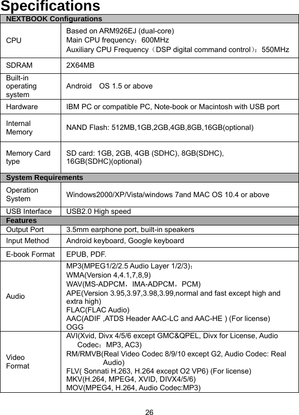  26              Specifications NEXTBOOK Configurations CPU Based on ARM926EJ (dual-core)   Main CPU frequency：600MHz Auxiliary CPU Frequency（DSP digital command control）：550MHz SDRAM 2X64MB Built-in operating system Android    OS 1.5 or above Hardware  IBM PC or compatible PC, Note-book or Macintosh with USB port Internal Memory  NAND Flash: 512MB,1GB,2GB,4GB,8GB,16GB(optional) Memory Card type SD card: 1GB, 2GB, 4GB (SDHC), 8GB(SDHC), 16GB(SDHC)(optional) System Requirements Operation System  Windows2000/XP/Vista/windows 7and MAC OS 10.4 or above USB Interface  USB2.0 High speed Features Output Port  3.5mm earphone port, built-in speakers Input Method  Android keyboard, Google keyboard E-book Format  EPUB, PDF. Audio MP3(MPEG1/2/2.5 Audio Layer 1/2/3)； WMA(Version 4,4.1,7,8,9) WAV(MS-ADPCM，IMA-ADPCM，PCM) APE(Version 3.95,3.97,3.98,3.99,normal and fast except high and extra high) FLAC(FLAC Audio) AAC(ADIF ,ATDS Header AAC-LC and AAC-HE ) (For license) OGG Video  Format AVI(Xvid, Divx 4/5/6 except GMC&amp;QPEL, Divx for License, Audio Codec：MP3, AC3) RM/RMVB(Real Video Codec 8/9/10 except G2, Audio Codec: Real Audio) FLV( Sonnati H.263, H.264 except O2 VP6) (For license) MKV(H.264, MPEG4, XVID, DIVX4/5/6) MOV(MPEG4, H.264, Audio Codec:MP3)   