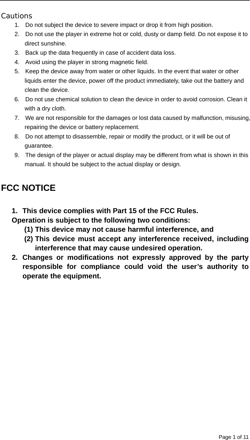  Page 1 of 11 Cautions 1.  Do not subject the device to severe impact or drop it from high position. 2.  Do not use the player in extreme hot or cold, dusty or damp field. Do not expose it to direct sunshine. 3.  Back up the data frequently in case of accident data loss. 4.  Avoid using the player in strong magnetic field. 5.  Keep the device away from water or other liquids. In the event that water or other liquids enter the device, power off the product immediately, take out the battery and clean the device. 6.  Do not use chemical solution to clean the device in order to avoid corrosion. Clean it with a dry cloth. 7.  We are not responsible for the damages or lost data caused by malfunction, misusing, repairing the device or battery replacement. 8.  Do not attempt to disassemble, repair or modify the product, or it will be out of guarantee. 9.  The design of the player or actual display may be different from what is shown in this manual. It should be subject to the actual display or design.  FCC NOTICE  1.  This device complies with Part 15 of the FCC Rules. Operation is subject to the following two conditions: (1) This device may not cause harmful interference, and (2) This device must accept any interference received, including interference that may cause undesired operation. 2. Changes or modifications not expressly approved by the party responsible for compliance could void the user’s authority to operate the equipment.                