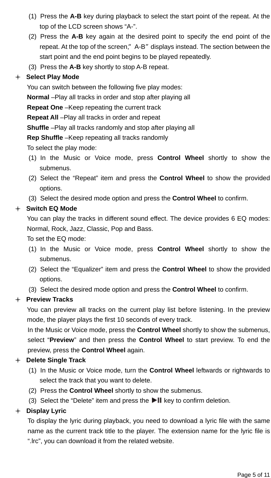  Page 5 of 11 (1) Press the A-B key during playback to select the start point of the repeat. At the top of the LCD screen shows “A-”. (2) Press the A-B  key again at the desired point to specify the end point of the repeat. At the top of the screen,“A-B”displays instead. The section between the start point and the end point begins to be played repeatedly. (3) Press the A-B key shortly to stop A-B repeat. O Select Play Mode You can switch between the following five play modes: Normal –Play all tracks in order and stop after playing all Repeat One –Keep repeating the current track Repeat All –Play all tracks in order and repeat Shuffle –Play all tracks randomly and stop after playing all Rep Shuffle –Keep repeating all tracks randomly To select the play mode: (1) In the Music or Voice mode, press Control Wheel shortly to show the submenus. (2) Select the “Repeat” item and press the Control Wheel to show the provided options. (3)  Select the desired mode option and press the Control Wheel to confirm. O Switch EQ Mode You can play the tracks in different sound effect. The device provides 6 EQ modes: Normal, Rock, Jazz, Classic, Pop and Bass. To set the EQ mode: (1) In the Music or Voice mode, press Control Wheel shortly to show the submenus. (2)  Select the “Equalizer” item and press the Control Wheel to show the provided options. (3)  Select the desired mode option and press the Control Wheel to confirm. O Preview Tracks     You can preview all tracks on the current play list before listening. In the preview mode, the player plays the first 10 seconds of every track. In the Music or Voice mode, press the Control Wheel shortly to show the submenus, select “Preview” and then press the Control Wheel to start preview. To end the preview, press the Control Wheel again. O Delete Single Track (1)  In the Music or Voice mode, turn the Control Wheel leftwards or rightwards to select the track that you want to delete. (2) Press the Control Wheel shortly to show the submenus.   (3)  Select the “Delete” item and press the    key to confirm deletion. O Display Lyric To display the lyric during playback, you need to download a lyric file with the same name as the current track title to the player. The extension name for the lyric file is “.lrc”, you can download it from the related website.  