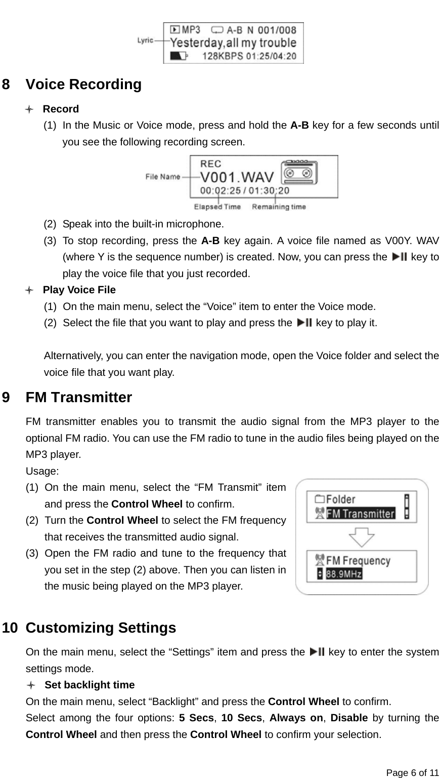  Page 6 of 11  8 Voice Recording O Record (1)  In the Music or Voice mode, press and hold the A-B key for a few seconds until you see the following recording screen.  (2)  Speak into the built-in microphone. (3)  To stop recording, press the A-B key again. A voice file named as V00Y. WAV (where Y is the sequence number) is created. Now, you can press the   key to play the voice file that you just recorded. O Play Voice File (1)  On the main menu, select the “Voice” item to enter the Voice mode.   (2)  Select the file that you want to play and press the   key to play it.  Alternatively, you can enter the navigation mode, open the Voice folder and select the voice file that you want play.   9 FM Transmitter FM transmitter enables you to transmit the audio signal from the MP3 player to the optional FM radio. You can use the FM radio to tune in the audio files being played on the MP3 player. Usage: (1) On the main menu, select the “FM Transmit” item and press the Control Wheel to confirm. (2) Turn the Control Wheel to select the FM frequency that receives the transmitted audio signal. (3)  Open the FM radio and tune to the frequency that you set in the step (2) above. Then you can listen in the music being played on the MP3 player.    10 Customizing Settings On the main menu, select the “Settings” item and press the   key to enter the system settings mode.   O Set backlight time On the main menu, select “Backlight” and press the Control Wheel to confirm. Select among the four options: 5 Secs, 10 Secs, Always on, Disable by turning the Control Wheel and then press the Control Wheel to confirm your selection. 