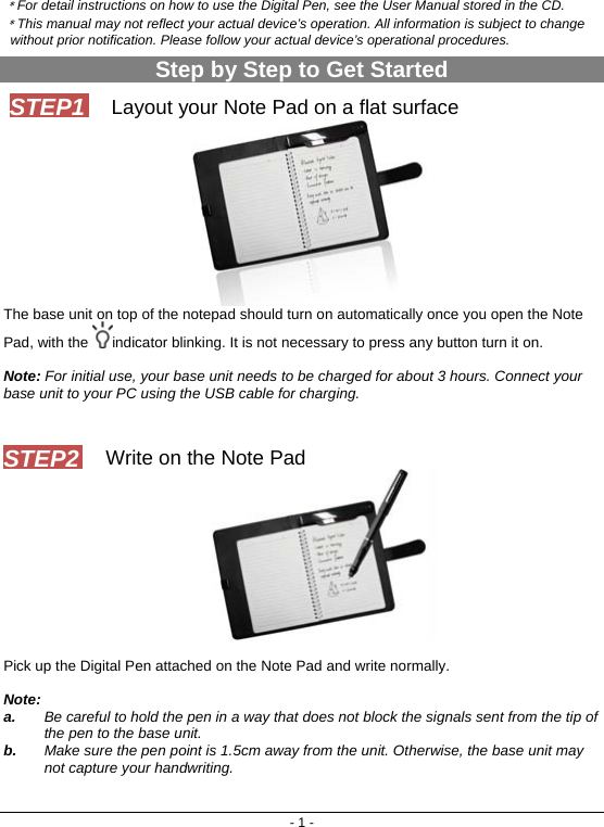 - 1 - ﹡For detail instructions on how to use the Digital Pen, see the User Manual stored in the CD. ﹡This manual may not reflect your actual device’s operation. All information is subject to change without prior notification. Please follow your actual device’s operational procedures. Step by Step to Get Started Layout your Note Pad on a flat surface  The base unit on top of the notepad should turn on automatically once you open the Note Pad, with the  indicator blinking. It is not necessary to press any button turn it on.   Note: For initial use, your base unit needs to be charged for about 3 hours. Connect your base unit to your PC using the USB cable for charging.   Write on the Note Pad   Pick up the Digital Pen attached on the Note Pad and write normally.   Note:  a.  Be careful to hold the pen in a way that does not block the signals sent from the tip of the pen to the base unit.  b.  Make sure the pen point is 1.5cm away from the unit. Otherwise, the base unit may not capture your handwriting.    STEP1 STEP2 