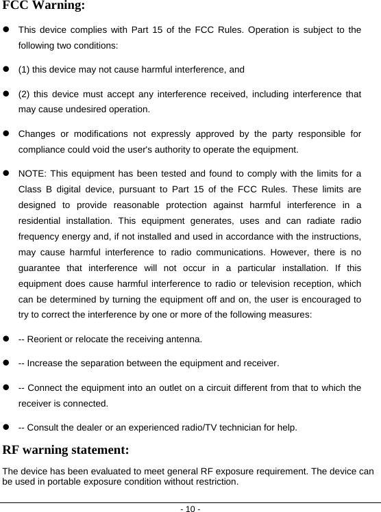 - 10 - FCC Warning: z This device complies with Part 15 of the FCC Rules. Operation is subject to the following two conditions:  z (1) this device may not cause harmful interference, and z (2) this device must accept any interference received, including interference that may cause undesired operation. z Changes or modifications not expressly approved by the party responsible for compliance could void the user&apos;s authority to operate the equipment. z NOTE: This equipment has been tested and found to comply with the limits for a Class B digital device, pursuant to Part 15 of the FCC Rules. These limits are designed to provide reasonable protection against harmful interference in a residential installation. This equipment generates, uses and can radiate radio frequency energy and, if not installed and used in accordance with the instructions, may cause harmful interference to radio communications. However, there is no guarantee that interference will not occur in a particular installation. If this equipment does cause harmful interference to radio or television reception, which can be determined by turning the equipment off and on, the user is encouraged to try to correct the interference by one or more of the following measures: z -- Reorient or relocate the receiving antenna. z -- Increase the separation between the equipment and receiver. z -- Connect the equipment into an outlet on a circuit different from that to which the receiver is connected. z -- Consult the dealer or an experienced radio/TV technician for help. RF warning statement: The device has been evaluated to meet general RF exposure requirement. The device can be used in portable exposure condition without restriction.  