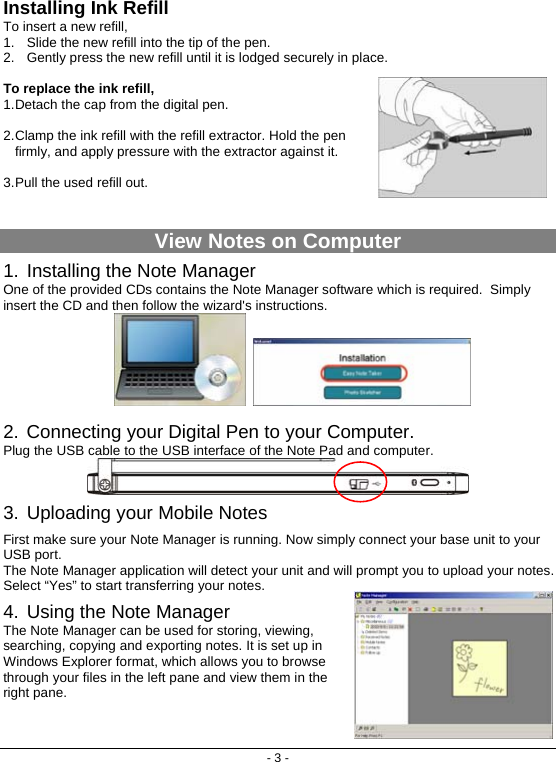 - 3 - Installing Ink Refill To insert a new refill,  1.  Slide the new refill into the tip of the pen.  2.  Gently press the new refill until it is lodged securely in place.  To replace the ink refill,     1. Detach the cap from the digital pen.   2. Clamp the ink refill with the refill extractor. Hold the pen firmly, and apply pressure with the extractor against it.   3. Pull the used refill out.     View Notes on Computer 1. Installing the Note Manager One of the provided CDs contains the Note Manager software which is required.  Simply insert the CD and then follow the wizard&apos;s instructions.     2. Connecting your Digital Pen to your Computer. Plug the USB cable to the USB interface of the Note Pad and computer.   3. Uploading your Mobile Notes First make sure your Note Manager is running. Now simply connect your base unit to your USB port. The Note Manager application will detect your unit and will prompt you to upload your notes. Select “Yes” to start transferring your notes. 4. Using the Note Manager The Note Manager can be used for storing, viewing, searching, copying and exporting notes. It is set up in Windows Explorer format, which allows you to browse through your files in the left pane and view them in the right pane.     