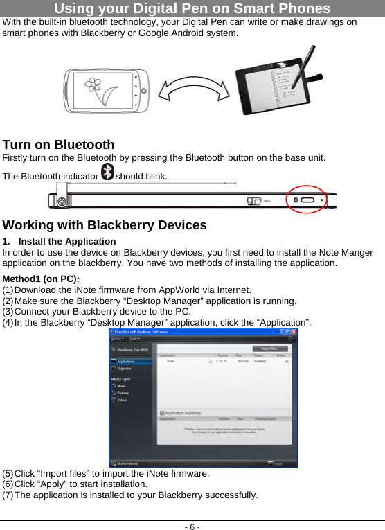 - 6 - Using your Digital Pen on Smart Phones With the built-in bluetooth technology, your Digital Pen can write or make drawings on smart phones with Blackberry or Google Android system.   Turn on Bluetooth Firstly turn on the Bluetooth by pressing the Bluetooth button on the base unit.  The Bluetooth indicator   should blink.   Working with Blackberry Devices 1. Install the Application In order to use the device on Blackberry devices, you first need to install the Note Manger application on the blackberry. You have two methods of installing the application.  Method1 (on PC):  (1) Download the iNote firmware from AppWorld via Internet.  (2) Make sure the Blackberry “Desktop Manager” application is running. (3) Connect your Blackberry device to the PC. (4) In the Blackberry “Desktop Manager” application, click the “Application”.  (5) Click “Import files” to import the iNote firmware. (6) Click “Apply” to start installation.  (7) The application is installed to your Blackberry successfully.  