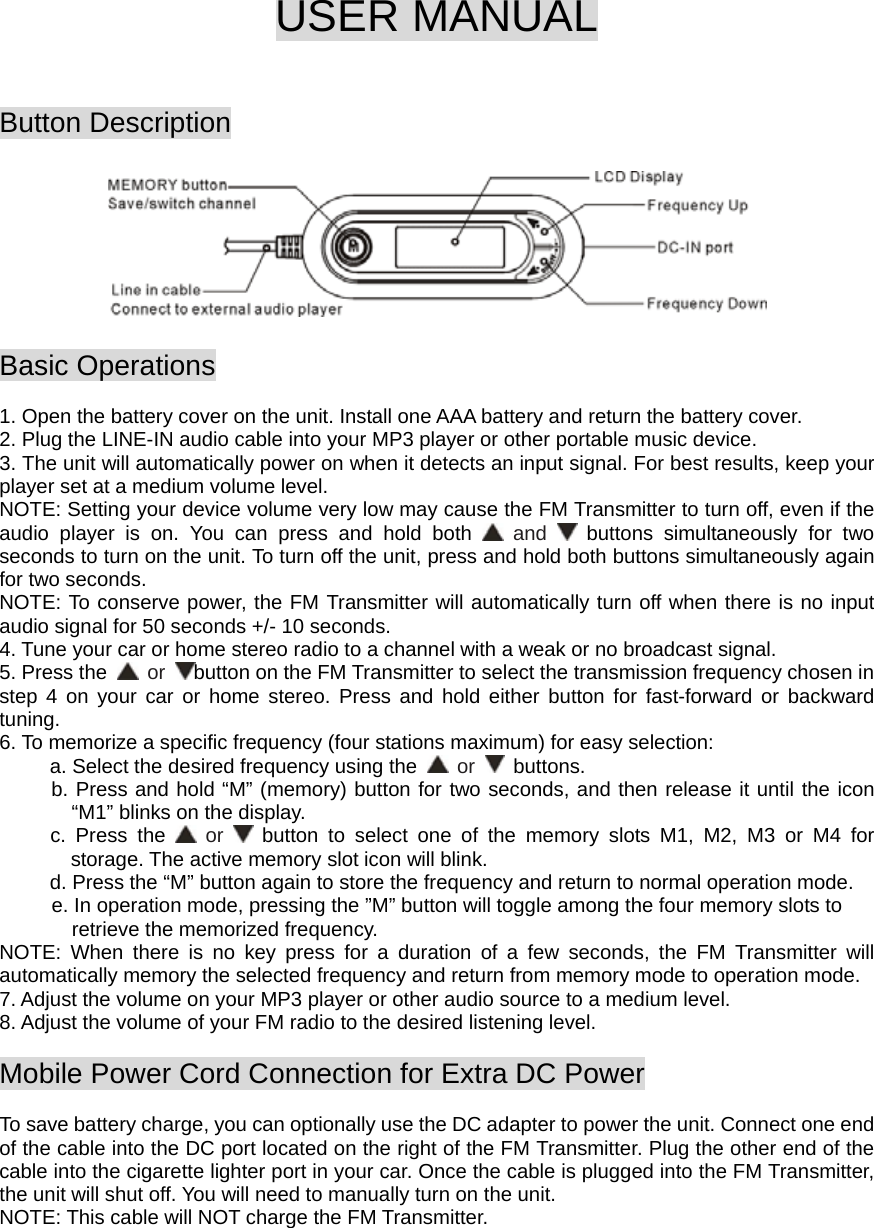  USER MANUAL   Button Description    Basic Operations  1. Open the battery cover on the unit. Install one AAA battery and return the battery cover. 2. Plug the LINE-IN audio cable into your MP3 player or other portable music device. 3. The unit will automatically power on when it detects an input signal. For best results, keep your player set at a medium volume level.   NOTE: Setting your device volume very low may cause the FM Transmitter to turn off, even if the audio player is on. You can press and hold both   and   buttons simultaneously for two seconds to turn on the unit. To turn off the unit, press and hold both buttons simultaneously again for two seconds. NOTE: To conserve power, the FM Transmitter will automatically turn off when there is no input audio signal for 50 seconds +/- 10 seconds. 4. Tune your car or home stereo radio to a channel with a weak or no broadcast signal. 5. Press the   or  button on the FM Transmitter to select the transmission frequency chosen in step 4 on your car or home stereo. Press and hold either button for fast-forward or backward tuning. 6. To memorize a specific frequency (four stations maximum) for easy selection:        a. Select the desired frequency using the   or   buttons.  b. Press and hold “M” (memory) button for two seconds, and then release it until the icon   “M1” blinks on the display.   c. Press the   or   button to select one of the memory slots M1, M2, M3 or M4 for  storage. The active memory slot icon will blink.             d. Press the “M” button again to store the frequency and return to normal operation mode.   e. In operation mode, pressing the ”M” button will toggle among the four memory slots to     retrieve the memorized frequency. NOTE: When there is no key press for a duration of a few seconds, the FM Transmitter will automatically memory the selected frequency and return from memory mode to operation mode. 7. Adjust the volume on your MP3 player or other audio source to a medium level. 8. Adjust the volume of your FM radio to the desired listening level.  Mobile Power Cord Connection for Extra DC Power  To save battery charge, you can optionally use the DC adapter to power the unit. Connect one end of the cable into the DC port located on the right of the FM Transmitter. Plug the other end of the cable into the cigarette lighter port in your car. Once the cable is plugged into the FM Transmitter, the unit will shut off. You will need to manually turn on the unit. NOTE: This cable will NOT charge the FM Transmitter.    