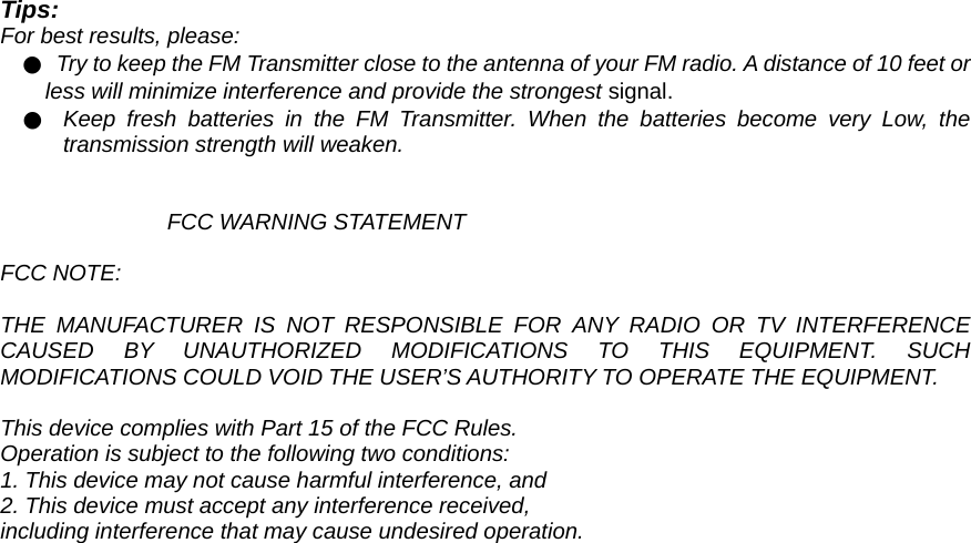 Tips: For best results, please:   ●  Try to keep the FM Transmitter close to the antenna of your FM radio. A distance of 10 feet or less will minimize interference and provide the strongest signal. ●  Keep fresh batteries in the FM Transmitter. When the batteries become very Low, the transmission strength will weaken.   FCC WARNING STATEMENT  FCC NOTE:  THE MANUFACTURER IS NOT RESPONSIBLE FOR ANY RADIO OR TV INTERFERENCE CAUSED BY UNAUTHORIZED MODIFICATIONS TO THIS EQUIPMENT. SUCH MODIFICATIONS COULD VOID THE USER’S AUTHORITY TO OPERATE THE EQUIPMENT.  This device complies with Part 15 of the FCC Rules. Operation is subject to the following two conditions: 1. This device may not cause harmful interference, and 2. This device must accept any interference received, including interference that may cause undesired operation. 