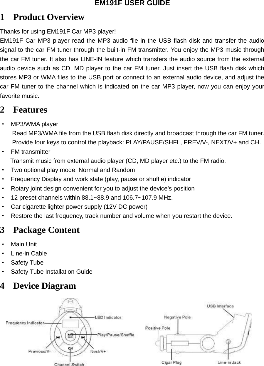 EM191F USER GUIDE 1 Product Overview Thanks for using EM191F Car MP3 player! EM191F Car MP3 player read the MP3 audio file in the USB flash disk and transfer the audio signal to the car FM tuner through the built-in FM transmitter. You enjoy the MP3 music through the car FM tuner. It also has LINE-IN feature which transfers the audio source from the external audio device such as CD, MD player to the car FM tuner. Just insert the USB flash disk which stores MP3 or WMA files to the USB port or connect to an external audio device, and adjust the car FM tuner to the channel which is indicated on the car MP3 player, now you can enjoy your favorite music. 2 Features · MP3/WMA player Read MP3/WMA file from the USB flash disk directly and broadcast through the car FM tuner. Provide four keys to control the playback: PLAY/PAUSE/SHFL, PREV/V-, NEXT/V+ and CH. · FM transmitter Transmit music from external audio player (CD, MD player etc.) to the FM radio. · Two optional play mode: Normal and Random · Frequency Display and work state (play, pause or shuffle) indicator · Rotary joint design convenient for you to adjust the device’s position · 12 preset channels within 88.1~88.9 and 106.7~107.9 MHz.   · Car cigarette lighter power supply (12V DC power) · Restore the last frequency, track number and volume when you restart the device. 3 Package Content · Main Unit · Line-in Cable · Safety Tube · Safety Tube Installation Guide 4 Device Diagram   