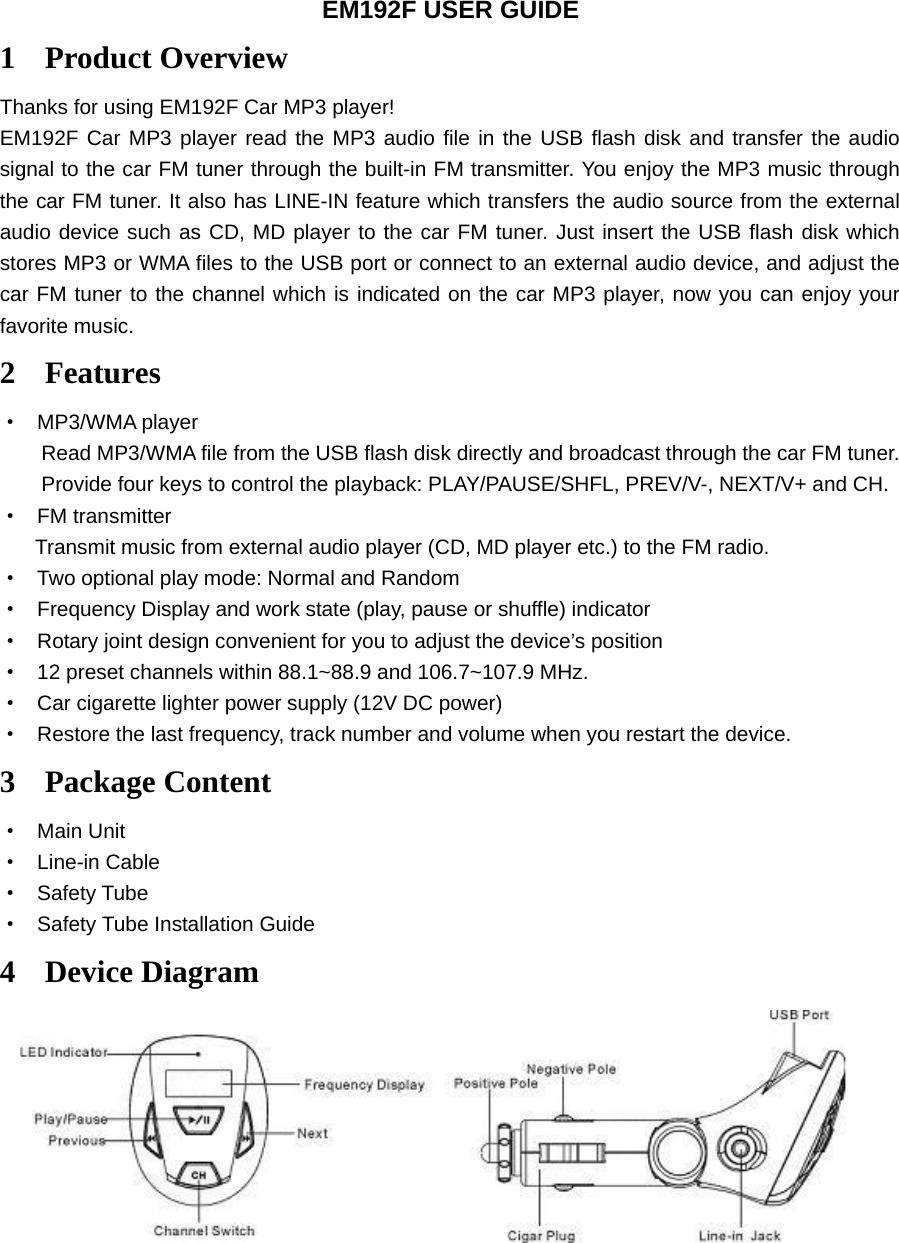 EM192F USER GUIDE 1 Product Overview Thanks for using EM192F Car MP3 player! EM192F Car MP3 player read the MP3 audio file in the USB flash disk and transfer the audio signal to the car FM tuner through the built-in FM transmitter. You enjoy the MP3 music through the car FM tuner. It also has LINE-IN feature which transfers the audio source from the external audio device such as CD, MD player to the car FM tuner. Just insert the USB flash disk which stores MP3 or WMA files to the USB port or connect to an external audio device, and adjust the car FM tuner to the channel which is indicated on the car MP3 player, now you can enjoy your favorite music. 2 Features · MP3/WMA player Read MP3/WMA file from the USB flash disk directly and broadcast through the car FM tuner. Provide four keys to control the playback: PLAY/PAUSE/SHFL, PREV/V-, NEXT/V+ and CH. · FM transmitter Transmit music from external audio player (CD, MD player etc.) to the FM radio. · Two optional play mode: Normal and Random · Frequency Display and work state (play, pause or shuffle) indicator · Rotary joint design convenient for you to adjust the device’s position · 12 preset channels within 88.1~88.9 and 106.7~107.9 MHz.   · Car cigarette lighter power supply (12V DC power) · Restore the last frequency, track number and volume when you restart the device. 3 Package Content · Main Unit · Line-in Cable · Safety Tube · Safety Tube Installation Guide 4 Device Diagram   