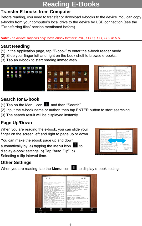  11 Reading E-Books Transfer E-books from Computer Before reading, you need to transfer or download e-books to the device. You can copy e-books from your computer’s local drive to the device by USB connection (see the “Transferring files” section mentioned before).    Note: The device supports only these ebook formats: PDF, EPUB, TXT, FB2 or RTF.   Start Reading (1) In the Application page, tap “E-book” to enter the e-book reader mode.   (2) Slide your finger left and right on the book shelf to browse e-books.   (3) Tap an e-book to start reading immediately.        Search for E-book (1) Tap on the Menu icon   and then “Search”. (2) Input the e-book name or author, then tap ENTER button to start searching. (3) The search result will be displayed instantly. Page Up/Down When you are reading the e-book, you can slide your finger on the screen left and right to page up or down. You can make the ebook page up and down automatically by: a) tapping the Menu icon   to display e-book settings; b) Tap “Auto Flip”; c) Selecting a flip interval time.   Other Settings When you are reading, tap the Menu icon    to display e-book settings.            