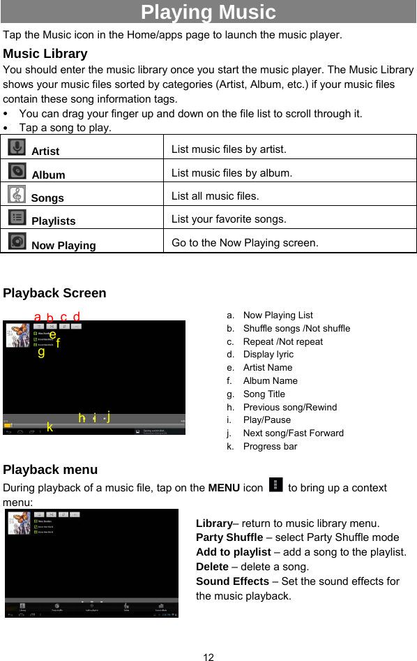  12 Playing Music Tap the Music icon in the Home/apps page to launch the music player.   Music Library You should enter the music library once you start the music player. The Music Library shows your music files sorted by categories (Artist, Album, etc.) if your music files contain these song information tags.   y You can drag your finger up and down on the file list to scroll through it.   y Tap a song to play.    Artist  List music files by artist.  Album  List music files by album.  Songs List all music files.  Playlists  List your favorite songs.    Now Playing  Go to the Now Playing screen.  Playback Screen            Playback menu   During playback of a music file, tap on the MENU icon    to bring up a context menu:           a. Now Playing List b.  Shuffle songs /Not shuffle c. Repeat /Not repeat d. Display lyric  e. Artist Name f. Album Name g. Song Title  h. Previous song/Rewind i. Play/Pause j. Next song/Fast Forward k. Progress bar Library– return to music library menu. Party Shuffle – select Party Shuffle mode Add to playlist – add a song to the playlist.   Delete – delete a song. Sound Effects – Set the sound effects for the music playback.   ab  c d f e g h i j k 