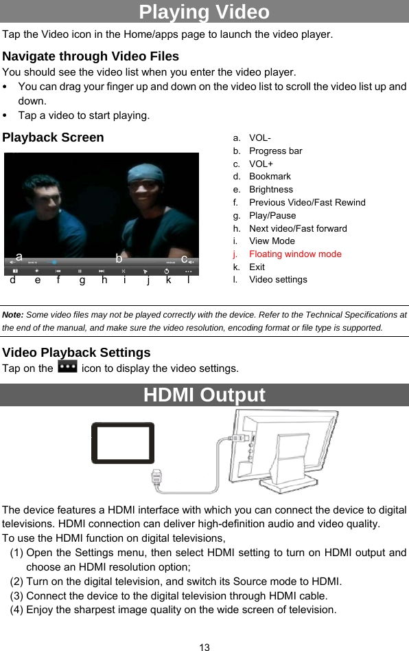  13 Playing Video Tap the Video icon in the Home/apps page to launch the video player.   Navigate through Video Files You should see the video list when you enter the video player.   y You can drag your finger up and down on the video list to scroll the video list up and down. y Tap a video to start playing.   Playback Screen          Note: Some video files may not be played correctly with the device. Refer to the Technical Specifications at the end of the manual, and make sure the video resolution, encoding format or file type is supported.  Video Playback Settings Tap on the    icon to display the video settings.   HDMI Output                The device features a HDMI interface with which you can connect the device to digital televisions. HDMI connection can deliver high-definition audio and video quality.   To use the HDMI function on digital televisions,   (1) Open the Settings menu, then select HDMI setting to turn on HDMI output and choose an HDMI resolution option; (2) Turn on the digital television, and switch its Source mode to HDMI.   (3) Connect the device to the digital television through HDMI cable.   (4) Enjoy the sharpest image quality on the wide screen of television. a. VOL- b. Progress bar c. VOL+ d. Bookmark e. Brightness f. Previous Video/Fast Rewind g. Play/Pause h. Next video/Fast forward i. View Mode j. Floating window mode k. Exit l. Video settings a  b d    e   f    g   h   i    j   k   l c