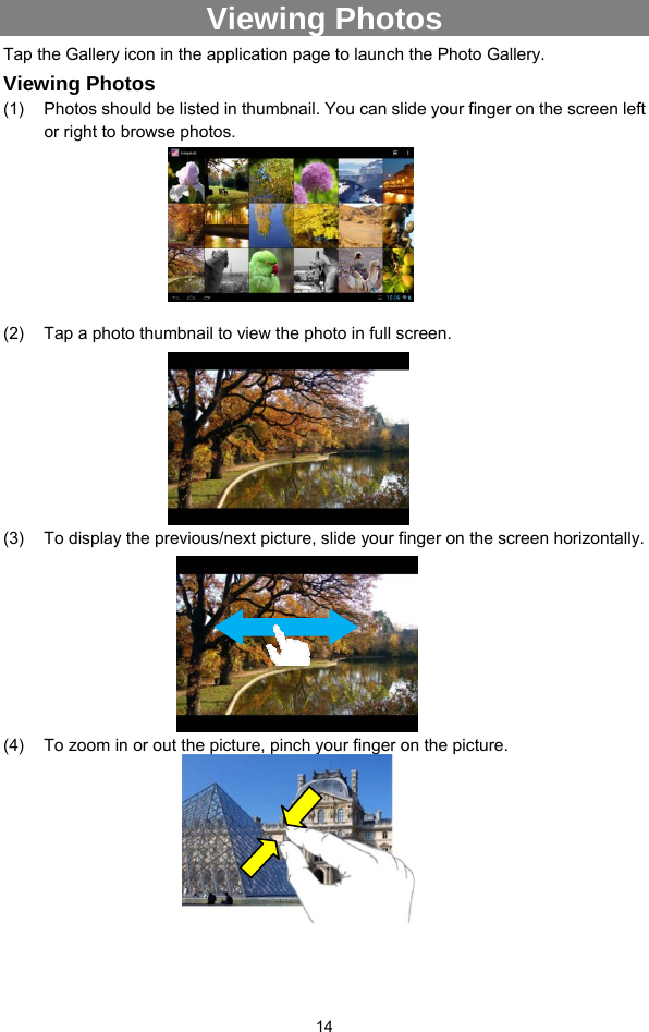  14 Viewing Photos Tap the Gallery icon in the application page to launch the Photo Gallery.     Viewing Photos (1)  Photos should be listed in thumbnail. You can slide your finger on the screen left or right to browse photos.       (2)  Tap a photo thumbnail to view the photo in full screen.         (3)  To display the previous/next picture, slide your finger on the screen horizontally.       (4)  To zoom in or out the picture, pinch your finger on the picture.            