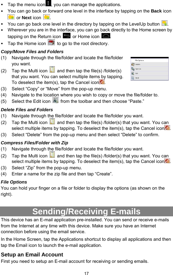  17 y Tap the menu icon , you can manage the applications.   y You can go back or forward one level in the interface by tapping on the Back icon  or Next icon  .  y You can go back one level in the directory by tapping on the LevelUp button  . y Wherever you are in the interface, you can go back directly to the Home screen by tapping on the Return icon    or Home icon  . y Tap the Home icon    to go to the root directory.   Copy/Move Files and Folders   (1)  Navigate through the file/folder and locate the file/folder you want.     (2)  Tap the Multi icon    and then tap the file(s) /folder(s) that you want. You can select multiple items by tapping. To deselect the item(s), tap the Cancel icon . (3)  Select “Copy” or “Move” from the pop-up menu. (4)  Navigate to the location where you wish to copy or move the file/folder to.   (5)  Select the Edit icon    from the toolbar and then choose “Paste.”   Delete Files and Folders (1)  Navigate through the file/folder and locate the file/folder you want.     (2)  Tap the Multi icon    and then tap the file(s) /folder(s) that you want. You can select multiple items by tapping. To deselect the item(s), tap the Cancel icon . (3)  Select “Delete” from the pop-up menu and then select “Delete” to confirm.   Compress Files/Folder with Zip (1)  Navigate through the file/folder and locate the file/folder you want.     (2)  Tap the Multi icon    and then tap the file(s) /folder(s) that you want. You can select multiple items by tapping. To deselect the item(s), tap the Cancel icon . (3)  Select “Zip” from the pop-up menu. (4)  Enter a name for the zip file and then tap “Create”.   File Options You can hold your finger on a file or folder to display the options (as shown on the right).  Sending/Receiving E-mails This device has an E-mail application pre-installed. You can send or receive e-mails from the Internet at any time with this device. Make sure you have an Internet connection before using the email service.   In the Home Screen, tap the Applications shortcut to display all applications and then tap the Email icon to launch the e-mail application.   Setup an Email Account First you need to setup an E-mail account for receiving or sending emails.   