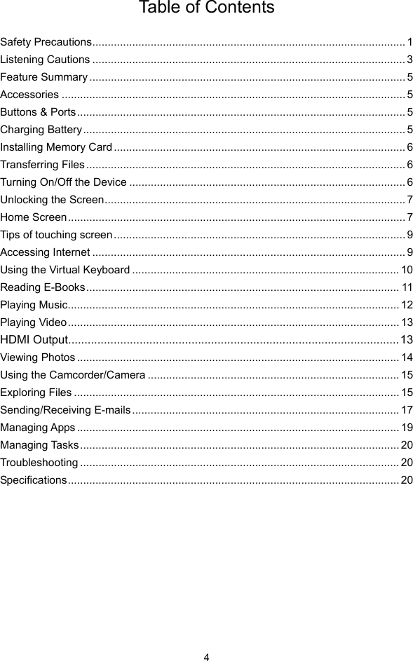  4 Table of Contents  Safety Precautions...................................................................................................... 1Listening Cautions ...................................................................................................... 3Feature Summary ....................................................................................................... 5Accessories ................................................................................................................ 5Buttons &amp; Ports ........................................................................................................... 5Charging Battery......................................................................................................... 5Installing Memory Card............................................................................................... 6Transferring Files ........................................................................................................ 6Turning On/Off the Device .......................................................................................... 6Unlocking the Screen.................................................................................................. 7Home Screen.............................................................................................................. 7Tips of touching screen............................................................................................... 9Accessing Internet ...................................................................................................... 9Using the Virtual Keyboard ....................................................................................... 10Reading E-Books...................................................................................................... 11Playing Music............................................................................................................ 12Playing Video............................................................................................................ 13HDMI Output......................................................................................................13Viewing Photos ......................................................................................................... 14Using the Camcorder/Camera .................................................................................. 15Exploring Files .......................................................................................................... 15Sending/Receiving E-mails ....................................................................................... 17Managing Apps ......................................................................................................... 19Managing Tasks........................................................................................................ 20Troubleshooting ........................................................................................................ 20Specifications............................................................................................................ 20        