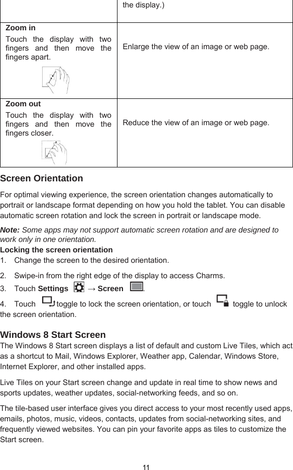  11 the display.)  Zoom in Touch the display with two fingers and then move the fingers apart.    Enlarge the view of an image or web page.  Zoom out Touch the display with two fingers and then move the fingers closer.      Reduce the view of an image or web page.  Screen Orientation For optimal viewing experience, the screen orientation changes automatically to portrait or landscape format depending on how you hold the tablet. You can disable automatic screen rotation and lock the screen in portrait or landscape mode. Note: Some apps may not support automatic screen rotation and are designed to work only in one orientation. Locking the screen orientation 1.  Change the screen to the desired orientation. 2.   Swipe-in from the right edge of the display to access Charms. 3.  Touch Settings  → Screen  . 4.    Touch  toggle to lock the screen orientation, or touch    toggle to unlock the screen orientation.  Windows 8 Start Screen The Windows 8 Start screen displays a list of default and custom Live Tiles, which act as a shortcut to Mail, Windows Explorer, Weather app, Calendar, Windows Store, Internet Explorer, and other installed apps. Live Tiles on your Start screen change and update in real time to show news and sports updates, weather updates, social-networking feeds, and so on. The tile-based user interface gives you direct access to your most recently used apps, emails, photos, music, videos, contacts, updates from social-networking sites, and frequently viewed websites. You can pin your favorite apps as tiles to customize the Start screen. 