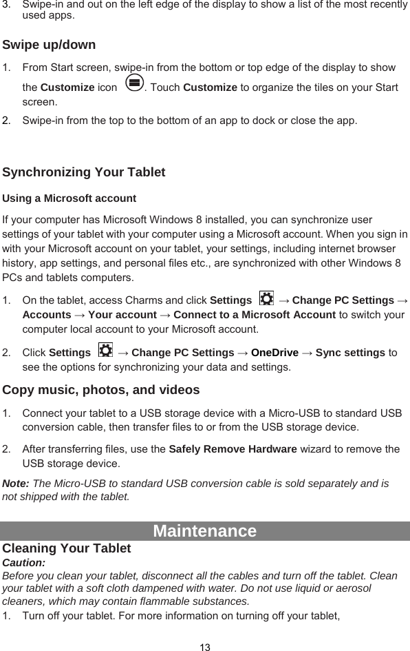  13 3.  Swipe-in and out on the left edge of the display to show a list of the most recently used apps.  Swipe up/down 1.  From Start screen, swipe-in from the bottom or top edge of the display to show the Customize icon . Touch Customize to organize the tiles on your Start screen.  2.  Swipe-in from the top to the bottom of an app to dock or close the app.  Synchronizing Your Tablet Using a Microsoft account If your computer has Microsoft Windows 8 installed, you can synchronize user settings of your tablet with your computer using a Microsoft account. When you sign in with your Microsoft account on your tablet, your settings, including internet browser history, app settings, and personal files etc., are synchronized with other Windows 8 PCs and tablets computers. 1.  On the tablet, access Charms and click Settings  → Change PC Settings → Accounts → Your account → Connect to a Microsoft Account to switch your computer local account to your Microsoft account. 2. Click Settings  → Change PC Settings → OneDrive → Sync settings to see the options for synchronizing your data and settings. Copy music, photos, and videos 1.  Connect your tablet to a USB storage device with a Micro-USB to standard USB conversion cable, then transfer files to or from the USB storage device. 2.  After transferring files, use the Safely Remove Hardware wizard to remove the USB storage device. Note: The Micro-USB to standard USB conversion cable is sold separately and is not shipped with the tablet.    Maintenance Cleaning Your Tablet Caution:  Before you clean your tablet, disconnect all the cables and turn off the tablet. Clean your tablet with a soft cloth dampened with water. Do not use liquid or aerosol cleaners, which may contain flammable substances. 1.  Turn off your tablet. For more information on turning off your tablet, 