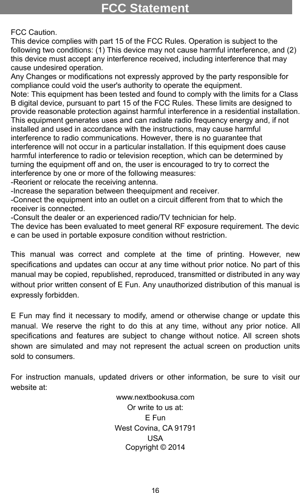  16 FCC Caution. This device complies with part 15 of the FCC Rules. Operation is subject to the following two conditions: (1) This device may not cause harmful interference, and (2) this device must accept any interference received, including interference that may cause undesired operation. Any Changes or modifications not expressly approved by the party responsible for compliance could void the user&apos;s authority to operate the equipment. Note: This equipment has been tested and found to comply with the limits for a Class B digital device, pursuant to part 15 of the FCC Rules. These limits are designed to provide reasonable protection against harmful interference in a residential installation. This equipment generates uses and can radiate radio frequency energy and, if not installed and used in accordance with the instructions, may cause harmful interference to radio communications. However, there is no guarantee that interference will not occur in a particular installation. If this equipment does cause harmful interference to radio or television reception, which can be determined by turning the equipment off and on, the user is encouraged to try to correct the interference by one or more of the following measures: -Reorient or relocate the receiving antenna. -Increase the separation between theequipment and receiver. -Connect the equipment into an outlet on a circuit different from that to which the receiver is connected. -Consult the dealer or an experienced radio/TV technician for help. The device has been evaluated to meet general RF exposure requirement. The devic e can be used in portable exposure condition without restriction.  This manual was correct and complete at the time of printing. However, new specifications and updates can occur at any time without prior notice. No part of this manual may be copied, republished, reproduced, transmitted or distributed in any way without prior written consent of E Fun. Any unauthorized distribution of this manual is expressly forbidden.    E Fun may find it necessary to modify, amend or otherwise change or update this manual. We reserve the right to do this at any time, without any prior notice. All specifications and features are subject to change without notice. All screen shots shown are simulated and may not represent the actual screen on production units sold to consumers.    For instruction manuals, updated drivers or other information, be sure to visit our website at: www.nextbookusa.com Or write to us at: E Fun West Covina, CA 91791 USA Copyright © 2014  FCC Statement 