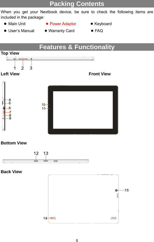  5 Packing Contents When you get your Nextbook device, be sure to check the following items are included in the package: z Main Unit           ● Power Adaptor         ● Keyboard  z User’s Manual     ● Warranty Card        ● FAQ  Features &amp; Functionality Top View  Left View                                Front View      Bottom View      Back View               