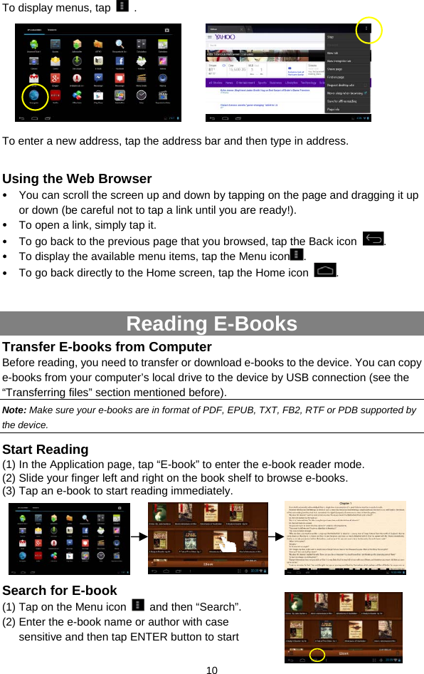  10 To display menus, tap   .         To enter a new address, tap the address bar and then type in address.    Using the Web Browser y You can scroll the screen up and down by tapping on the page and dragging it up or down (be careful not to tap a link until you are ready!). y To open a link, simply tap it. y To go back to the previous page that you browsed, tap the Back icon  . y To display the available menu items, tap the Menu icon . y To go back directly to the Home screen, tap the Home icon  .  Reading E-Books Transfer E-books from Computer Before reading, you need to transfer or download e-books to the device. You can copy e-books from your computer’s local drive to the device by USB connection (see the “Transferring files” section mentioned before).   Note: Make sure your e-books are in format of PDF, EPUB, TXT, FB2, RTF or PDB supported by the device. Start Reading (1) In the Application page, tap “E-book” to enter the e-book reader mode.   (2) Slide your finger left and right on the book shelf to browse e-books.   (3) Tap an e-book to start reading immediately.                Search for E-book (1) Tap on the Menu icon   and then “Search”. (2) Enter the e-book name or author with case sensitive and then tap ENTER button to start 