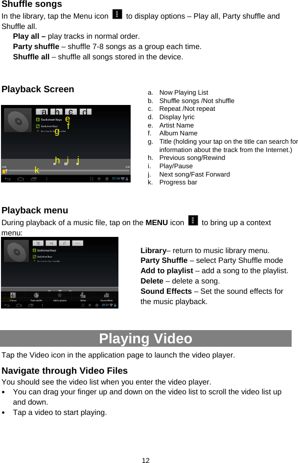  12 Shuffle songs In the library, tap the Menu icon    to display options – Play all, Party shuffle and Shuffle all.   Play all – play tracks in normal order. Party shuffle – shuffle 7-8 songs as a group each time.   Shuffle all – shuffle all songs stored in the device.    Playback Screen      Playback menu   During playback of a music file, tap on the MENU icon    to bring up a context menu:     Playing Video Tap the Video icon in the application page to launch the video player.   Navigate through Video Files You should see the video list when you enter the video player.   y You can drag your finger up and down on the video list to scroll the video list up and down. y Tap a video to start playing.    a. Now Playing List b.  Shuffle songs /Not shuffle c. Repeat /Not repeat d. Display lyric e. Artist Name f. Album Name g.  Title (holding your tap on the title can search for information about the track from the Internet.) h. Previous song/Rewind i. Play/Pause j.  Next song/Fast Forward k. Progress bar f a  b  c  d e g h i j k Library– return to music library menu. Party Shuffle – select Party Shuffle mode Add to playlist – add a song to the playlist.   Delete – delete a song. Sound Effects – Set the sound effects for the music playback.   