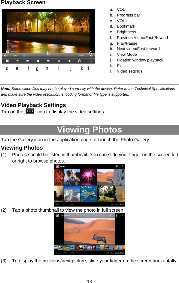  13 Playback Screen          Note: Some video files may not be played correctly with the device. Refer to the Technical Specifications and make sure the video resolution, encoding format or file type is supported.  Video Playback Settings Tap on the    icon to display the video settings.   Viewing Photos Tap the Gallery icon in the application page to launch the Photo Gallery.     Viewing Photos (1)  Photos should be listed in thumbnail. You can slide your finger on the screen left or right to browse photos.        (2)  Tap a photo thumbnail to view the photo in full screen.  (3)  To display the previous/next picture, slide your finger on the screen horizontally. a. VOL- b. Progress bar c. VOL+ d. Bookmark e. Brightness f. Previous Video/Fast Rewind g. Play/Pause h. Next video/Fast forward i. View Mode j. Floating window playback k. Exit l. Video settings d    e    f   g   h    i     j    k  l ca  b 