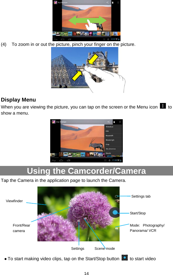  14  (4)  To zoom in or out the picture, pinch your finger on the picture.       Display Menu When you are viewing the picture, you can tap on the screen or the Menu icon   to show a menu.    Using the Camcorder/Camera Tap the Camera in the application page to launch the Camera.                z To start making video clips, tap on the Start/Stop button   to start video Start/StopViewfinder Mode: Photography/ Panorama/ VCR Settings Scene mode Settings tab Front/Rear camera 