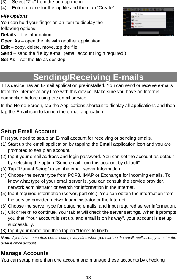  18 (3)  Select “Zip” from the pop-up menu. (4)  Enter a name for the zip file and then tap “Create”.   File Options You can hold your finger on an item to display the following options: Details – file information Open As – open the file with another application. Edit – copy, delete, move, zip the file Send – send the file by e-mail (email account login required.) Set As – set the file as desktop  Sending/Receiving E-mails This device has an E-mail application pre-installed. You can send or receive e-mails from the Internet at any time with this device. Make sure you have an Internet connection before using the email service.   In the Home Screen, tap the Applications shortcut to display all applications and then tap the Email icon to launch the e-mail application.    Setup Email Account First you need to setup an E-mail account for receiving or sending emails.   (1) Start up the email application by tapping the Email application icon and you are prompted to setup an account.   (2) Input your email address and login password. You can set the account as default by selecting the option “Send email from this account by default”.   (3) Tap “Manual Setup” to set the email server information.   (4) Choose the server type from POP3, IMAP or Exchange for incoming emails. To know what type of your email server is, you can consult the service provider, network administrator or search for information in the Internet. (5) Input required information (server, port etc.). You can obtain the information from the service provider, network administrator or the Internet.   (6) Choose the server type for outgoing emails, and input required server information. (7) Click “Next” to continue. Your tablet will check the server settings. When it prompts you that “Your account is set up, and email is on its way”, your account is set up successfully.  (8) Input your name and then tap on “Done” to finish.   Note: If you have more than one account, every time when you start up the email application, you enter the default email account. Manage Accounts You can setup more than one account and manage these accounts by checking 