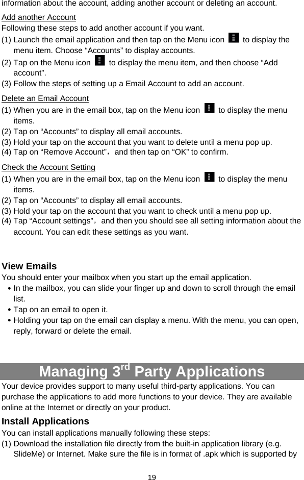  19 information about the account, adding another account or deleting an account.   Add another Account Following these steps to add another account if you want.   (1) Launch the email application and then tap on the Menu icon   to display the menu item. Choose “Accounts” to display accounts.   (2) Tap on the Menu icon    to display the menu item, and then choose “Add account”. (3) Follow the steps of setting up a Email Account to add an account. Delete an Email Account (1) When you are in the email box, tap on the Menu icon    to display the menu items.  (2) Tap on “Accounts” to display all email accounts.   (3) Hold your tap on the account that you want to delete until a menu pop up.   (4) Tap on “Remove Account”，and then tap on “OK” to confirm. Check the Account Setting (1) When you are in the email box, tap on the Menu icon    to display the menu items.  (2) Tap on “Accounts” to display all email accounts.   (3) Hold your tap on the account that you want to check until a menu pop up.   (4) Tap “Account settings”，and then you should see all setting information about the account. You can edit these settings as you want.    View Emails You should enter your mailbox when you start up the email application.   y In the mailbox, you can slide your finger up and down to scroll through the email list.  y Tap on an email to open it.   y Holding your tap on the email can display a menu. With the menu, you can open, reply, forward or delete the email.     Managing 3rd Party Applications Your device provides support to many useful third-party applications. You can purchase the applications to add more functions to your device. They are available online at the Internet or directly on your product. Install Applications You can install applications manually following these steps: (1) Download the installation file directly from the built-in application library (e.g. SlideMe) or Internet. Make sure the file is in format of .apk which is supported by 