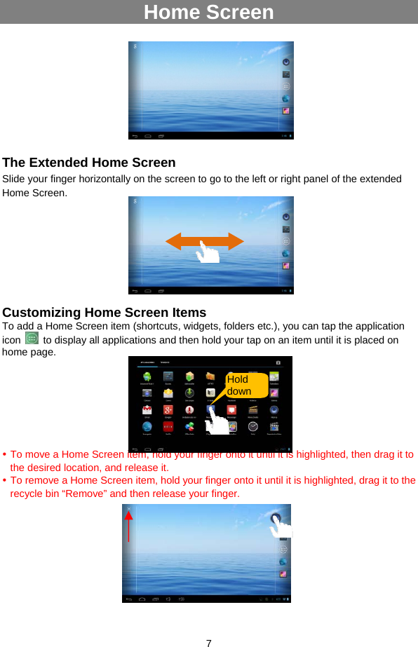  7  Home Screen       The Extended Home Screen Slide your finger horizontally on the screen to go to the left or right panel of the extended Home Screen.         Customizing Home Screen Items To add a Home Screen item (shortcuts, widgets, folders etc.), you can tap the application icon    to display all applications and then hold your tap on an item until it is placed on home page.       y To move a Home Screen item, hold your finger onto it until it is highlighted, then drag it to the desired location, and release it. y To remove a Home Screen item, hold your finger onto it until it is highlighted, drag it to the recycle bin “Remove” and then release your finger.        Hold down