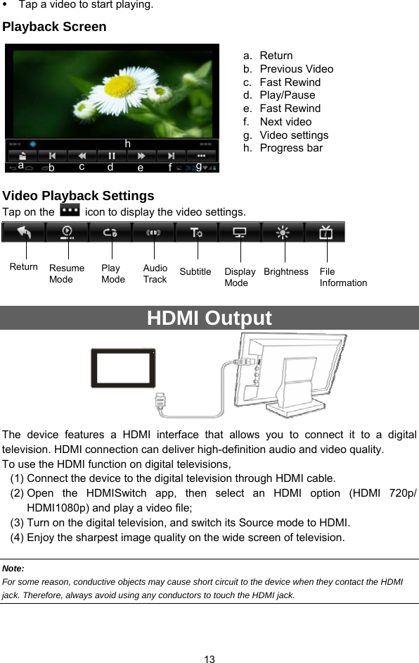  13 y Tap a video to start playing.   Playback Screen        Video Playback Settings Tap on the    icon to display the video settings.     HDMI Output                The device features a HDMI interface that allows you to connect it to a digital television. HDMI connection can deliver high-definition audio and video quality.   To use the HDMI function on digital televisions,   (1) Connect the device to the digital television through HDMI cable.   (2) Open the HDMISwitch app, then select an HDMI option (HDMI 720p/ HDMI1080p) and play a video file; (3) Turn on the digital television, and switch its Source mode to HDMI.   (4) Enjoy the sharpest image quality on the wide screen of television.  Note:   For some reason, conductive objects may cause short circuit to the device when they contact the HDMI jack. Therefore, always avoid using any conductors to touch the HDMI jack.  a. Return b. Previous Video  c. Fast Rewind d. Play/Pause e. Fast Rewind f. Next video g. Video settings h. Progress bar a  b  c  d  efgh Return Resume Mode Play Mode  SubtitleAudio Track Display Mode Brightness File Information