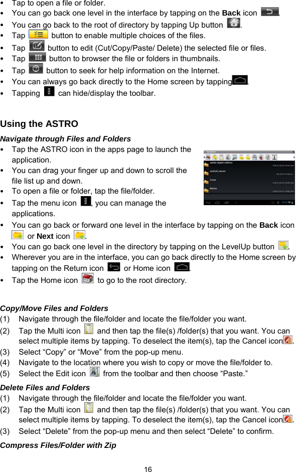  16 y Tap to open a file or folder. y You can go back one level in the interface by tapping on the Back icon  . y You can go back to the root of directory by tapping Up button  . y Tap    button to enable multiple choices of the files. y Tap    button to edit (Cut/Copy/Paste/ Delete) the selected file or files. y Tap    button to browser the file or folders in thumbnails. y Tap    button to seek for help information on the Internet. y You can always go back directly to the Home screen by tapping .  y Tapping    can hide/display the toolbar.  Using the ASTRO Navigate through Files and Folders y Tap the ASTRO icon in the apps page to launch the application. y You can drag your finger up and down to scroll the file list up and down.   y To open a file or folder, tap the file/folder. y Tap the menu icon  , you can manage the applications.  y You can go back or forward one level in the interface by tapping on the Back icon  or Next icon  .  y You can go back one level in the directory by tapping on the LevelUp button  . y Wherever you are in the interface, you can go back directly to the Home screen by tapping on the Return icon    or Home icon  . y Tap the Home icon    to go to the root directory.    Copy/Move Files and Folders   (1)  Navigate through the file/folder and locate the file/folder you want.     (2)  Tap the Multi icon    and then tap the file(s) /folder(s) that you want. You can select multiple items by tapping. To deselect the item(s), tap the Cancel icon . (3)  Select “Copy” or “Move” from the pop-up menu. (4)  Navigate to the location where you wish to copy or move the file/folder to.   (5)  Select the Edit icon    from the toolbar and then choose “Paste.”   Delete Files and Folders (1)  Navigate through the file/folder and locate the file/folder you want.     (2)  Tap the Multi icon    and then tap the file(s) /folder(s) that you want. You can select multiple items by tapping. To deselect the item(s), tap the Cancel icon . (3)  Select “Delete” from the pop-up menu and then select “Delete” to confirm.   Compress Files/Folder with Zip 