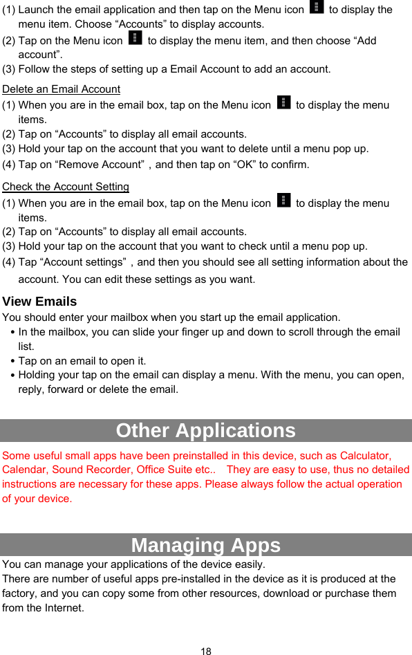  18 (1) Launch the email application and then tap on the Menu icon   to display the menu item. Choose “Accounts” to display accounts.   (2) Tap on the Menu icon    to display the menu item, and then choose “Add account”. (3) Follow the steps of setting up a Email Account to add an account. Delete an Email Account (1) When you are in the email box, tap on the Menu icon    to display the menu items.  (2) Tap on “Accounts” to display all email accounts.   (3) Hold your tap on the account that you want to delete until a menu pop up.   (4) Tap on “Remove Account”，and then tap on “OK” to confirm. Check the Account Setting (1) When you are in the email box, tap on the Menu icon    to display the menu items.  (2) Tap on “Accounts” to display all email accounts.   (3) Hold your tap on the account that you want to check until a menu pop up.   (4) Tap “Account settings”，and then you should see all setting information about the account. You can edit these settings as you want.   View Emails You should enter your mailbox when you start up the email application.   y In the mailbox, you can slide your finger up and down to scroll through the email list.  y Tap on an email to open it.   y Holding your tap on the email can display a menu. With the menu, you can open, reply, forward or delete the email.    Other Applications   Some useful small apps have been preinstalled in this device, such as Calculator, Calendar, Sound Recorder, Office Suite etc..    They are easy to use, thus no detailed instructions are necessary for these apps. Please always follow the actual operation of your device.    Managing Apps   You can manage your applications of the device easily.   There are number of useful apps pre-installed in the device as it is produced at the factory, and you can copy some from other resources, download or purchase them from the Internet.   