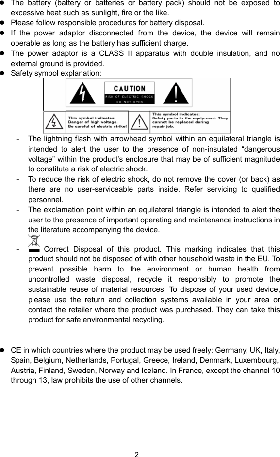  2 z The battery (battery or batteries or battery pack) should not be exposed to excessive heat such as sunlight, fire or the like. z Please follow responsible procedures for battery disposal. z If the power adaptor disconnected from the device, the device will remain operable as long as the battery has sufficient charge. z The power adaptor is a CLASS II apparatus with double insulation, and no external ground is provided.     z Safety symbol explanation:    -  The lightning flash with arrowhead symbol within an equilateral triangle is intended to alert the user to the presence of non-insulated “dangerous voltage” within the product’s enclosure that may be of sufficient magnitude to constitute a risk of electric shock.     -  To reduce the risk of electric shock, do not remove the cover (or back) as there are no user-serviceable parts inside. Refer servicing to qualified personnel.   -  The exclamation point within an equilateral triangle is intended to alert the user to the presence of important operating and maintenance instructions in the literature accompanying the device.   -   Correct Disposal of this product. This marking indicates that this product should not be disposed of with other household waste in the EU. To prevent possible harm to the environment or human health from uncontrolled waste disposal, recycle it responsibly to promote the sustainable reuse of material resources. To dispose of your used device, please use the return and collection systems available in your area or contact the retailer where the product was purchased. They can take this product for safe environmental recycling. z This equipment should be installed and operated with minimum distance 20cm between the radiator &amp; your body. z CE in which countries where the product may be used freely: Germany, UK, Italy, Spain, Belgium, Netherlands, Portugal, Greece, Ireland, Denmark, Luxembourg, Austria, Finland, Sweden, Norway and Iceland. In France, except the channel 10 through 13, law prohibits the use of other channels.      