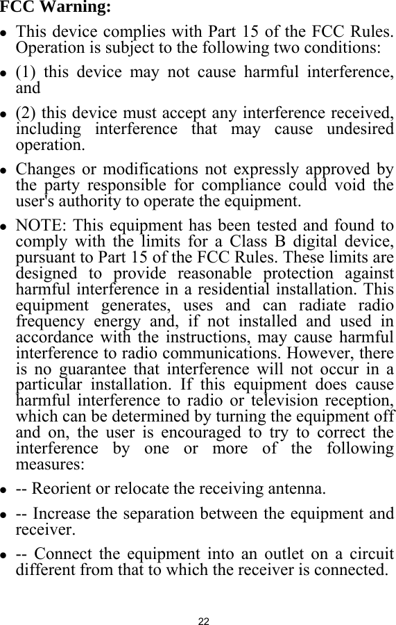  22  FCC Warning: z This device complies with Part 15 of the FCC Rules. Operation is subject to the following two conditions:   z (1) this device may not cause harmful interference, and z (2) this device must accept any interference received, including interference that may cause undesired operation. z Changes or modifications not expressly approved by the party responsible for compliance could void the user&apos;s authority to operate the equipment. z NOTE: This equipment has been tested and found to comply with the limits for a Class B digital device, pursuant to Part 15 of the FCC Rules. These limits are designed to provide reasonable protection against harmful interference in a residential installation. This equipment generates, uses and can radiate radio frequency energy and, if not installed and used in accordance with the instructions, may cause harmful interference to radio communications. However, there is no guarantee that interference will not occur in a particular installation. If this equipment does cause harmful interference to radio or television reception, which can be determined by turning the equipment off and on, the user is encouraged to try to correct the interference by one or more of the following measures: z -- Reorient or relocate the receiving antenna. z -- Increase the separation between the equipment and receiver. z -- Connect the equipment into an outlet on a circuit different from that to which the receiver is connected. 