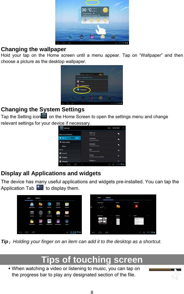  8   Changing the wallpaper Hold your tap on the Home screen until a menu appear. Tap on “Wallpaper” and then choose a picture as the desktop wallpaper.    Changing the System Settings Tap the Setting icon   on the Home Screen to open the settings menu and change relevant settings for your device if necessary.    Display all Applications and widgets The device has many useful applications and widgets pre-installed. You can tap the Application Tab    to display them.          Tip：Holding your finger on an item can add it to the desktop as a shortcut.    Tips of touching screen y When watching a video or listening to music, you can tap on the progress bar to play any designated section of the file. 